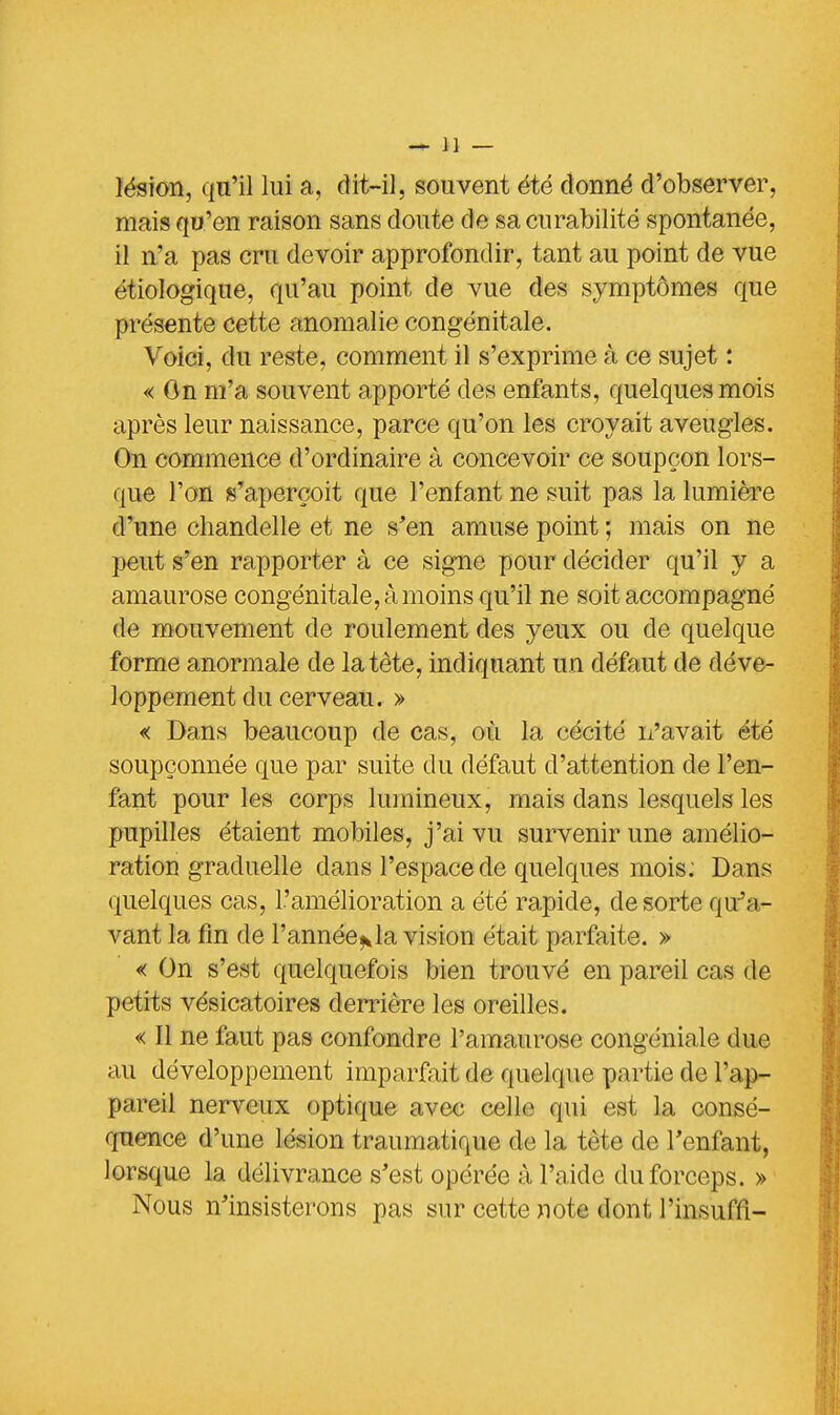 lésion, qu'il lui a, dit-il, souvent été donné d'observer, mais qu'en raison sans doute de sa curabilité spontanée, il n'a pas cru devoir approfondir, tant au point de vue étiologique, qu'au point de vue des symptômes que présente cette anomalie congénitale. Voici, du reste, comment il s'exprime à ce sujet : « On m'a souvent apporté des enfants, quelques mois après leur naissance, parce qu'on les croyait aveugles. On commence d'ordinaire à concevoir ce soupçon lors- que Ton s'aperçoit que l'enfant ne suit pas la lumière d'une chandelle et ne s'en amuse point ; mais on ne peut s'en rapporter à ce signe pour décider qu'il y a amaurose congénitale, à moins qu'il ne soit accompagné de mouvement de roulement des yeux ou de quelque forme anormale de la tète, indiquant un défaut de déve- loppement du cerveau. » « Dans beaucoup de cas, où la cécité n'avait été soupçonnée que par suite du défaut d'attention de l'en- fant pour les corps lumineux, mais dans lesquels les pupilles étaient mobiles, j'ai vu survenir une amélio- ration graduelle dans l'espace de quelques mois: Dans quelques cas, l'amélioration a été rapide, de sorte qu'a- vant la fin de l'année^la vision était parfaite. » « On s'est quelquefois bien trouvé en pareil cas de petits vésicatoires derrière les oreilles. « Il ne faut pas confondre l'amaurose congéniale due au développement imparfait de quelque partie de l'a p- pareil nerveux optique avec celle qui est la consé- quence d'une lésion traumatique de la tète de l'enfant, lorsque la délivrance s'est opérée à l'aide du forceps. » Nous n'insisterons pas sur cette note dont l'insuffi-