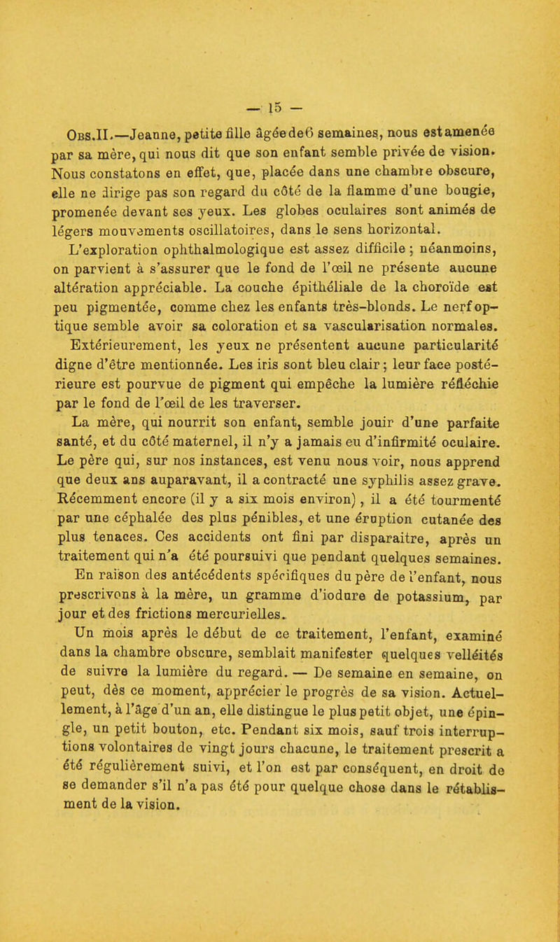 Obs.IL— Jeanne, petite fille âgéedeô semaines, nous est amenée par sa mère, qui nous dit que son enfant semble privée de vision. Nous constatons en effet, que, placée dans une chambre obscure, elle ne dirige pas son regard du côté de la flamme d'une bougie, promenée devant ses yeux. Les globes oculaires sont animés de légers mouvements oscillatoires, dans le sens horizontal. L'exploration ophthalmologique est assez difficile ; néanmoins, on parvient à s'assurer que le fond de l'œil ne présente aucune altération appréciable. La couche épithéliale de la choroïde est peu pigmentée, comme chez les enfants très-blonds. Le nerf op- tique semble avoir sa coloration et sa vascularisation normales. Extérieurement, les yeux ne présentent aucune particularité digne d'être mentionnée. Les iris sont bleu clair ; leur face posté- rieure est pourvue de pigment qui empêche la lumière réfléchie par le fond de l'œil de les traverser. La mère, qui nourrit son enfant, semble jouir d'une parfaite santé, et du côté maternel, il n'y a jamais eu d'infirmité oculaire. Le père qui, sur nos instances, est venu nous voir, nous apprend que deux ans auparavant, il a contracté une syphilis assez grave. Récemment encore (il y a six mois environ), il a été tourmenté par une céphalée des pins pénibles, et une éroption cutanée des plus tenaces. Ces accidents ont fini par disparaitre, après un traitement qui n'a été poursuivi que pendant quelques semaines. En raison des antécédents spécifiques du père de l'enfant, nous prescrivons à la mère, un gramme d'iodure de potassium, par jour et des frictions mercurielles. Un mois après le début de ce traitement, l'enfant, examiné dans la chambre obscure, semblait manifester quelques velléités de suivre la lumière du regard. — De semaine en semaine, on peut, dès ce moment, apprécier le progrès de sa vision. Actuel- lement, à l'âge d'un an, elle distingue le plus petit objet, une épin- gle, un petit bouton, etc. Pendant six mois, sauf trois interrup- tions volontaires de vingt jours chacune, le traitement prescrit a été régulièrement suivi, et l'on est par conséquent, en droit de se demander s'il n'a pas été pour quelque chose dans le rétablis- ment de la vision.