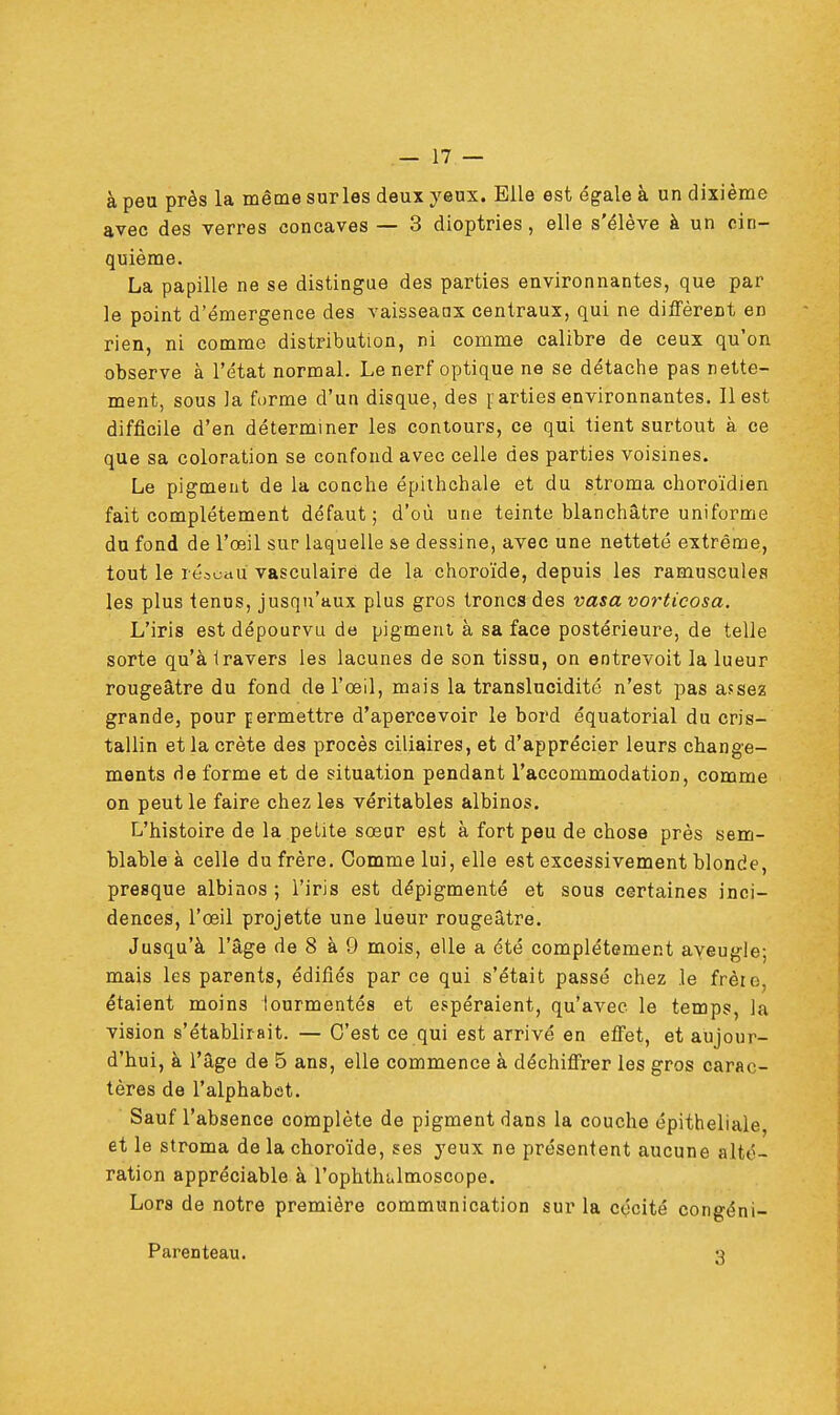 à peu près la même surles deux yeux. Elle est égale à un dixième avec des verres concaves — 3 dioptries, elle s'élève à un cin- quième. La papille ne se distingue des parties environnantes, que par le point d'émergence des vaisseaax centraux, qui ne diffèrent en rien, ni comme distribution, ni comme calibre de ceux qu'on observe à l'état normal. Le nerf optique ne se détache pas nette- ment, sous )a forme d'un disque, des parties environnantes. Il est difficile d'en déterminer les contours, ce qui tient surtout à ce que sa coloration se confond avec celle des parties voisines. Le pigment de la couche épithchale et du stroma choroïdien fait complètement défaut; d'où une teinte blanchâtre uniforme du fond de l'œil sur laquelle &e dessine, avec une netteté extrême, tout le réseau vasculairë de la choroïde, depuis les ramuscules les plus tenus, jusqu'aux plus gros troncs des vasa vorticosa. L'iris est dépourvu de pigment à sa face postérieure, de telle sorte qu'à iravers les lacunes de son tissu, on entrevoit la lueur rougeâtre du fond de l'œil, mais la translucidité n'est pas assez grande, pour permettre d'apercevoir le bord équatorial du cris- tallin et la crête des procès ciliaires, et d'apprécier leurs change- ments de forme et de situation pendant l'accommodation, comme on peut le faire chez les véritables albinos. L'histoire de la petite sœur est à fort peu de chose près sem- blable à celle du frère. Comme lui, elle est excessivement blonde, presque albinos ; l'iris est dépigmenté et sous certaines inci- dences, l'œil projette une lueur rougeâtre. Jusqu'à l'âge de 8 à 9 mois, elle a été complètement aveugle; mais les parents, édifiés par ce qui s'était passé chez le frèro. étaient moins tourmentés et espéraient, qu'avec le temps, la vision s'établirait. — C'est ce qui est arrivé en effet, et aujour- d'hui, à l'âge de 5 ans, elle commence à déchiffrer les gros carac- tères de l'alphabet. Sauf l'absence complète de pigment dans la couche épitheliale, et le stroma de la choroïde, ses yeux ne présentent aucune alté- ration appréciable à l'ophthalmoscope. Lors de notre première communication sur la cécité congéni- Parenteau. 3