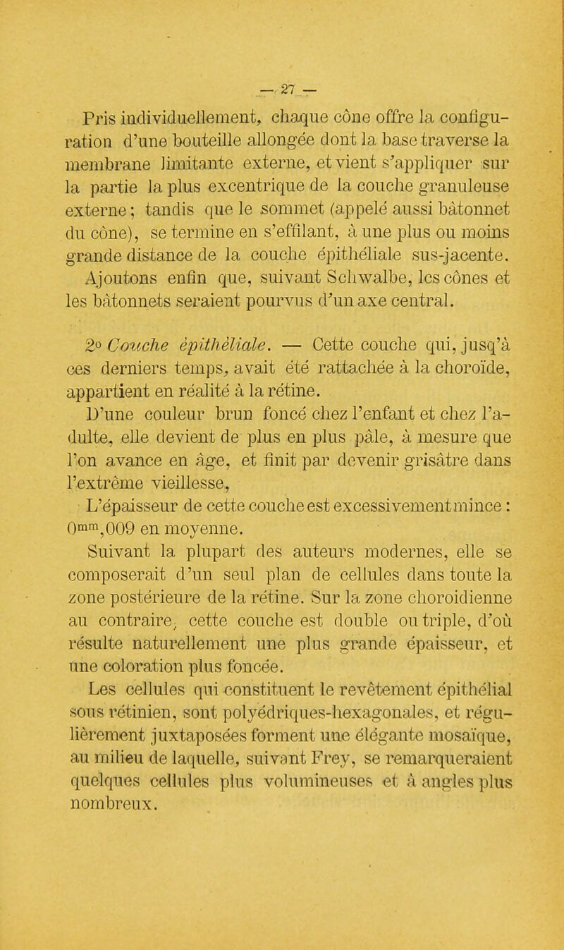 Pris individuellement, chaque cône offre la configu- ration d'une bouteille allongée dont la base traverse la membrane limitante externe, et vient s'appliquer sur la partie la plus excentrique de la couche granuleuse externe; tandis que le sommet (appelé aussi bâtonnet du cône), se termine en s'effllant, à une plus ou moins grande distance de la couche épithéliale sus-jacente. Ajoutons enfin que, suivant Sclrwalbe, les cônes et les bâtonnets seraient pourvus d'un axe central. 2° Couche épithéliale. — Cette couche qui, jusq'à ces derniers temps, avait été rattachée à la choroïde, appartient en réalité à la rétine. D'une couleur brun foncé chez l'enfant et chez l'a- dulte, elle devient de plus en plus pâle, à mesure que l'on avance en âge, et finit par devenir grisâtre dans l'extrême vieillesse, L'épaisseur de cette couche est excessivement mince : 0mm,009 en moyenne. Suivant la plupart des auteurs modernes, elle se composerait d'un seul plan de cellules dans toute la zone postérieure de la rétine. Sur la zone choroidienne au contraire; cette couche est double ou triple, d'où résulte naturellement une plus grande épaisseur, et une coloration plus foncée. Les cellules qui constituent le revêtement épithélial sous rétinien, sont polyédriques-hexagonales, et régu- lièrement juxtaposées forment une élégante mosaïque, au milieu de laquelle, suivant Frey, se remarqueraient quelques cellules plus volumineuses et A angles plus nombreux.