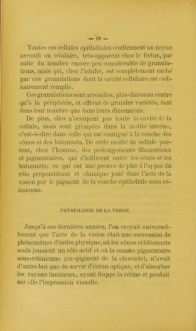 Toutes ces cellules épithéliales contiennent un noyan arrondi ou ovalaire, très-apparent chez le fœtus, par suite du nombre encore peu considérable de granula- tions, mais qui, chez l'adulte, est complètement caché par ces granulations dont la cavité cellulaire est ordi- nairement remplie. Ces granulations sont arrondies, pins clairesau centre qu'à la périphérie,, et offrent de grandes variétés, tant dans leur nombre que clans leurs dimensions. De plus, elles n'occupent pas toute la cavité do la cellule, mais sont groupées dans la moitié interne, c'est-à-dire dans celle qui est contiguë à la couche des cônes et des bâtonnets. De cette moitié de cellule par- tent, chez l'homme, des prolongements filamenteux et pigmentaires, qui s'infiltrent entre les cônes et les bâtonnets; ce qui est une preuve de plus à l'appui du rôle prépondérant et chimique joué clans l'acte de la vision par le pigment de la couche épithéliale sous ré- tinienne. PHYSIOLOGIE DE LA VISION Jusqu'à ces dernières années, l'on croyait universel- lement que l'acte de la vision était une succession de phénomènes d'ordre physique, où les cônes et bâtonnets seuls jouaient un rôle actif et où la couche pigmentaire sous-rétinienne (ex-pigment de la choroïde), n'avait d'autre but que de servir d'écran optique, et d'absorber les rayons lumineux, ayant frappé la rétine et produit sur elle l'impression visuelle.