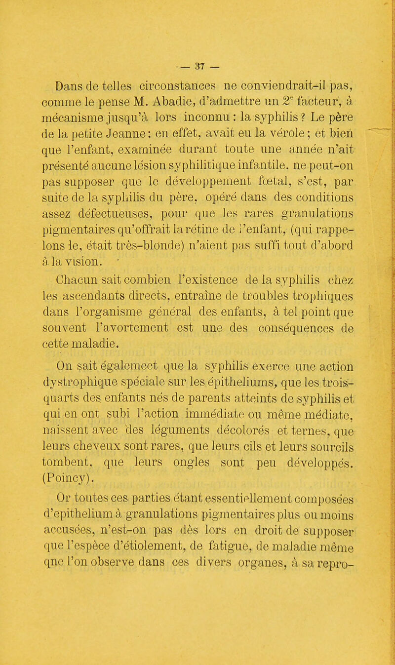 Dans de telles circonstances ne conviendrait-il pas, comme le pense M. Abadie, d'admettre un 2U facteur, à mécanisme jusqu'à lors inconnu : la syphilis ? Le père de la petite Jeanne ; en effet, avait eu la vérole ; et bien que l'enfant, examinée durant toute une année n'ait présenté aucune lésion syphilitique infantile, ne peut-on pas supposer que le développement foetal, s'est, par suite de la syphilis du père, opéré dans des conditions assez défectueuses, pour que les rares granulations pigmentaires qu'offrait la rétine de î'enfant, (qui rappe- lons le, était très-blonde) n'aient pas suffi tout d'abord à la vision. • Chacun sait combien l'existence de la syphilis chez les ascendants directs, entraîne de troubles trophiques dans l'organisme général des enfants, à tel point que souvent l'avortement est une des conséquences de cette maladie. On sait égalemeet que la syphilis exerce une action dystrophique spéciale sur les épitheliums, que les trois- quarts des enfants nés de parents atteints de syphilis et qui en ont subi l'action immédiate ou même médiate, naissent avec des léguments décolorés et ternes, que leurs cheveux sont rares, que leurs cils et leurs sourcils tombent, que leurs ongles sont peu développés. (Poincy). Or toutes ces parties étant essentiellement composées d'epithelium à granulations pigmentaires plus ou moins accusées, n'est-on pas dès lors en droit de supposer que l'espèce d'étiolement, de fatigue, de maladie même qne l'on observe dans ces divers organes, à sa repro-