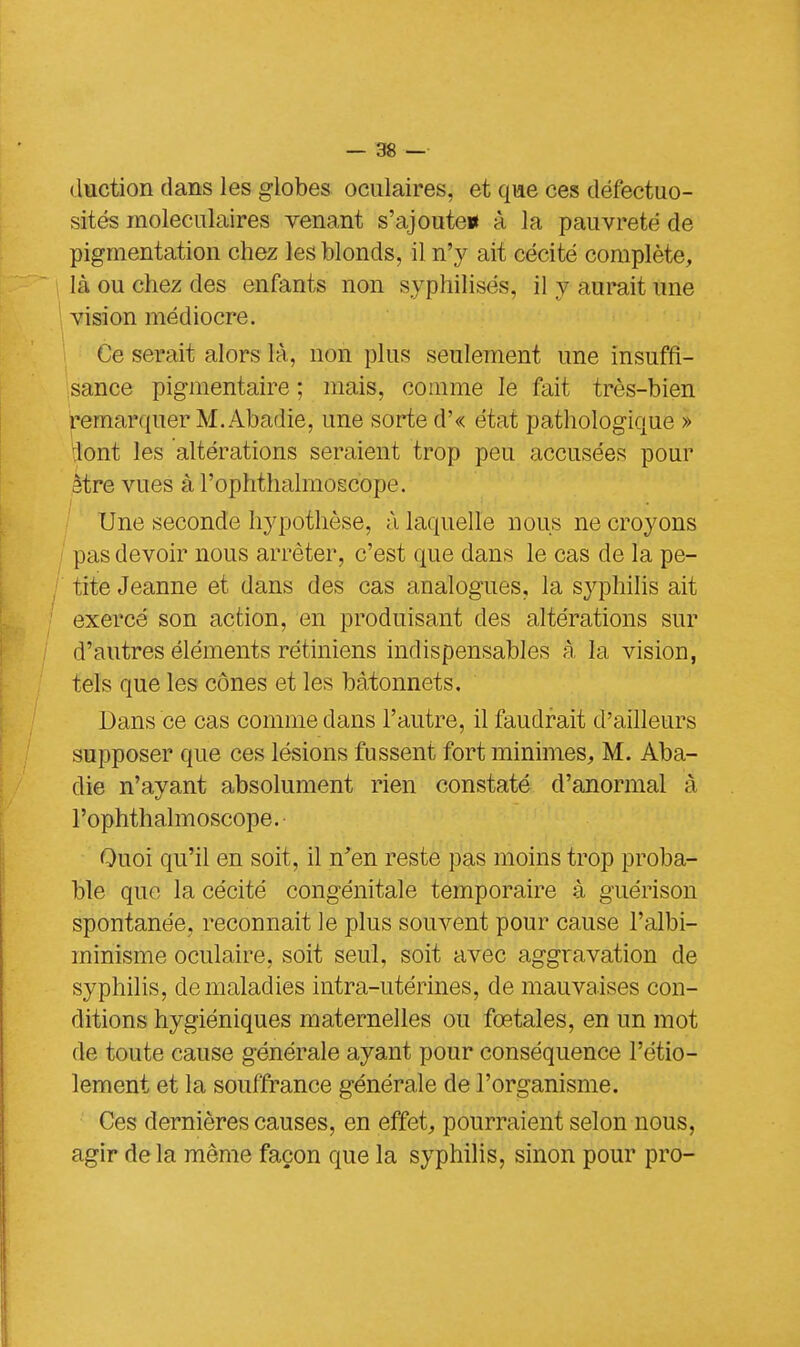 duction dans les globes oculaires, et que ces défectuo- sités moléculaires venant s'ajoute* à la pauvreté de pigmentation chez les blonds, il n'y ait cécité complète, là ou chez des enfants non syphilisés, il y aurait une vision médiocre. Ce serait alors là, non plus seulement une insuffi- sance pigmentaire ; mais, comme le fait très-bien remarquer M. Abadie, une sorte d'« état pathologique » lont les altérations seraient trop peu accusées pour àtre vues à l'ophtlialmoscope. Une seconde hypothèse, à laquelle nous ne croyons pas devoir nous arrêter, c'est que dans le cas de la pe- tite Jeanne et dans des cas analogues, la syphilis ait exercé son action, en produisant des altérations sur d'autres éléments rétiniens indispensables à la vision, tels que les cônes et les bâtonnets. Dans ce cas comme dans l'autre, il faudrait d'ailleurs supposer que ces lésions fussent fort minimes, M. Aba- die n'ayant absolument rien constaté d'anormal à l'ophtlialmoscope. Quoi qu'il en soit, il n'en reste pas moins trop proba- ble que la cécité congénitale temporaire à guérison spontanée, reconnaît le plus souvent pour cause l'albi- minisme oculaire, soit seul, soit avec aggravation de syphilis, cle maladies intra-utérines, de mauvaises con- ditions hygiéniques maternelles ou fœtales, en un mot de toute cause générale ayant pour conséquence l'étio- lement et la souffrance générale de l'organisme. Ces dernières causes, en effet, pourraient selon nous, agir delà même façon que la syphilis, sinon pour pro-