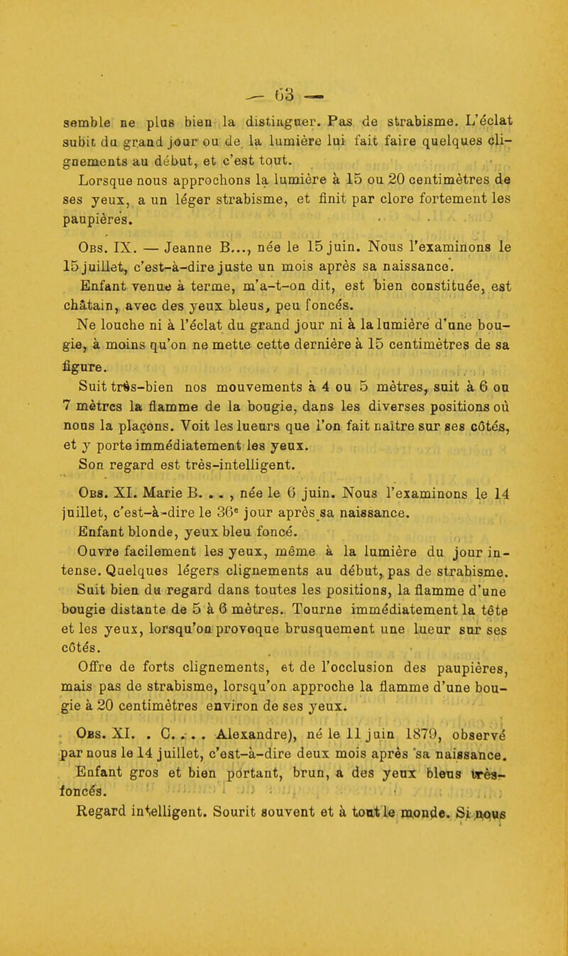 semble ne plus bien la distinguer. Pas de strabisme. L'éclat subit du grand jour ou de la lumière lui fait faire quelques cli- gnements au début, et c'est tout. Lorsque nous approchons la lumière à 15 ou 20 centimètres de ses yeux, a un léger strabisme, et finit par clore fortement les paupières. Obs. IX. — Jeanne B..., née le 15 juin. Nous l'examinons le 15 juillet, c'est-à-dire juste un mois après sa naissance. Enfant venue à terme, m'a-t-on dit, est bien constituée, est châtain, avec des yeux bleus, peu foncés. Ne loucbe ni à l'éclat du grand jour ni à la lumière d'une bou- gie, à moins qu'on ne mette cette dernière à 15 centimètres de sa figure. Suit trés-bien nos mouvements à 4 ou 5 mètres, suit à 6 ou 7 mètres la flamme de la bougie, dans les diverses positions où nous la plaçons. Voit les lueurs que l'on fait naître sur ses côtés, et y porte immédiatement les yeux. Son regard est très-intelligent. Obs. XL Marie B. . . , née le 6 juin. Nous l'examinons le 14 juillet, c'est-à-dire le 36e jour après sa naissance. Enfant blonde, yeux bleu foncé. Ouvre facilement les yeux, même à la lumière du jour in- tense. Quelques légers clignements au début,, pas de strabisme. Suit bien du regard dans toutes les positions, la flamme d'une bougie distante de 5 à 6 mètres. Tourne immédiatement la tête et les yeux, lorsqu'on provoque brusquement une lueur sur ses côtés. Offre de forts clignements, et de l'occlusion des paupières, mais pas de strabisme, lorsqu'on approche la flamme d'une bou- gie à 20 centimètres environ de ses yeux. Obs. XL . C. . . . Alexandre), né le 11 juin 1870, observé par nous le 14 juillet, c'est-à-dire deux mois après sa naissance. Enfant gros et bien portant, brun, a des yeux biens tarés- foncés. Regard intelligent. Sourit souvent et à tout le monde. Si nqus