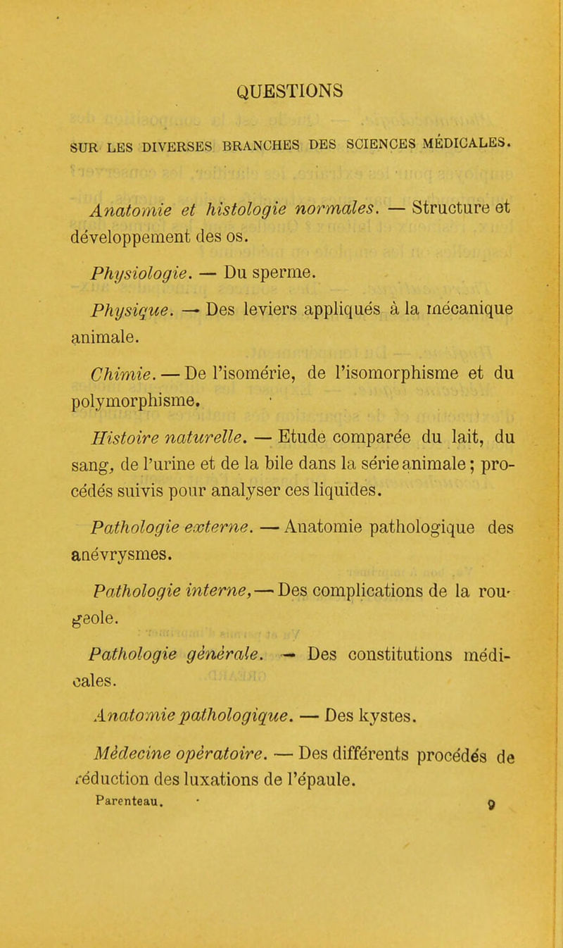 QUESTIONS SUR LES DIVERSES BRANCHES DES SCIENCES MÉDICALES. Anatomie et histologie normales. — Structure et développement des os. Physiologie. — Du sperme. Physique. — Des leviers appliqués à la mécanique animale. Chimie. — De Fisomérie, de Fisomorphisme et du polymorphisme. Histoire naturelle. — Etude comparée du lait, du sang, de l'urine et de la bile dans la série animale ; pro- cédés suivis pour analyser ces liquides. Pathologie externe. — Anatomie pathologique des anévrysmes. Pathologie interne, — Des complications de la rou- geole. Pathologie générale. — Des constitutions médi- cales. Anatomie pathologique. — Des kystes. Médecine opératoire. — Des différents procédés de réduction des luxations de l'épaule.