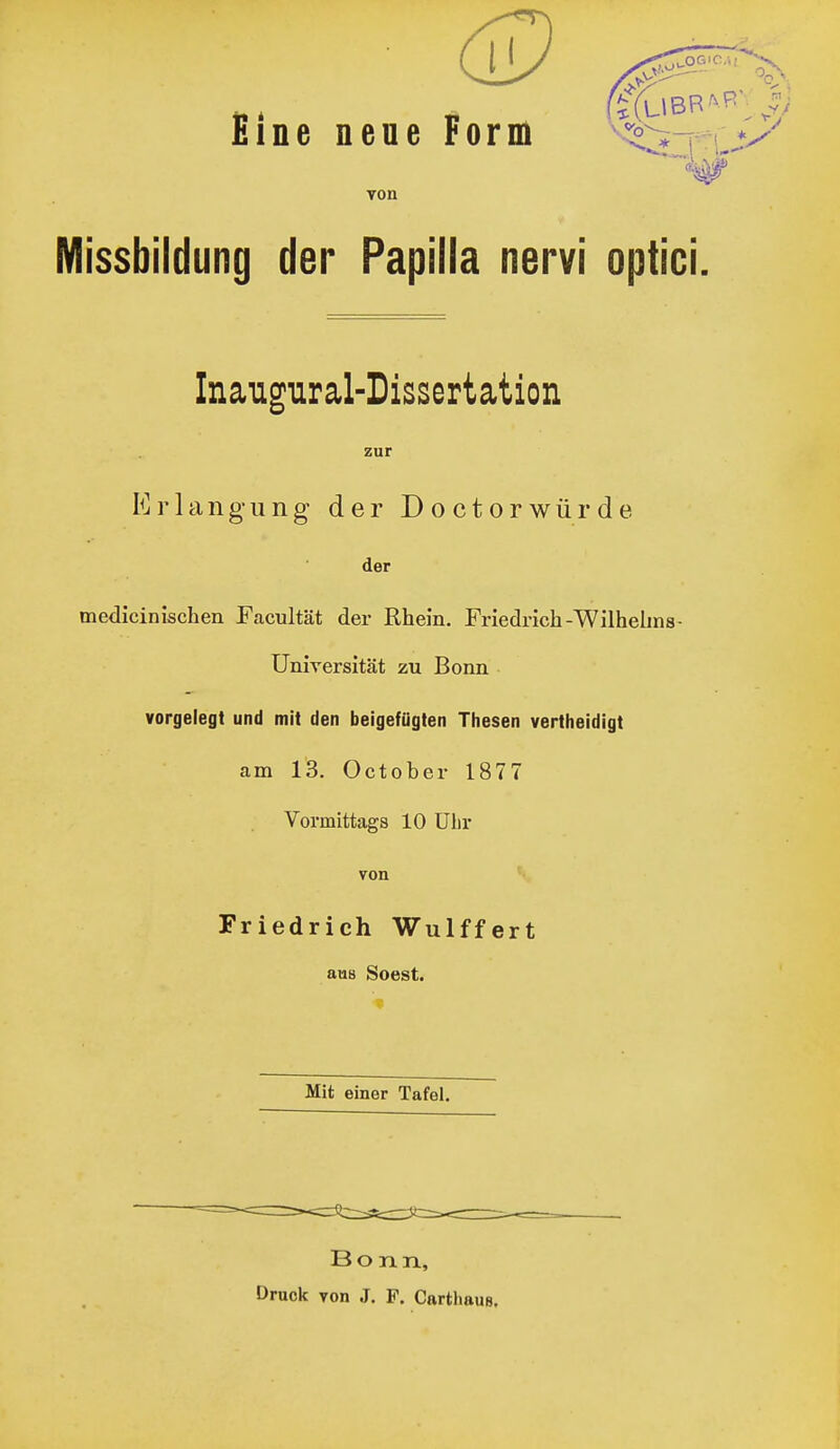 £ine neue Form von Missbildung der Papilla nervi optici. Inaugural-Dissertation medicinischen F<acultät der Rhein. Friedrich-Wilhelms- Universität zu Bonn vorgelegt und mit den beigefügten Thesen vertheidigt am 13. Oetober 1877 Vormittags 10 ülir zur Erlangung der D o c t o r w ü r d e der von Friedrich Wulffert aus Soest. Mit einer Tafel. Bonn, Druck yon J. F. Cartliaue,