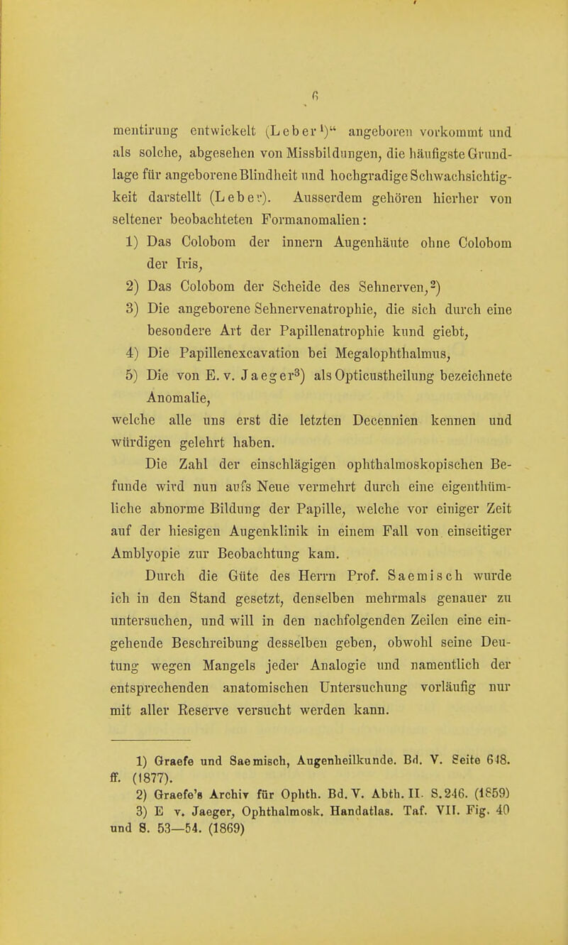 meiitiniDg entwickelt (Leber') angeboren vorkommt und als solche, abgesehen von Missbildungen, die häufigste Grund- lage für angeborene Blindheit und hochgradige Schwachsichtig- keit darstellt (Leber). Ausserdem gehören hierher von seltener beobachteten Formanomalien: 1) Das Colobom der Innern Augenhäute ohne Colobom der Iris, 2) Das Colobom der Scheide des Sehnerven, 2) 3) Die angeborene Sehnervenatrophie, die sich durch eine besondere Art der Papillenatrophie kund giebt, 4) Die Papillenexcavation bei Megalophthalmus, 5) Die von E. V. Jaeger^) als Opticustheilung bezeichnete Anomalie, welche alle uns erst die letzten Decennien kennen und würdigen gelehrt haben. Die Zahl der einschlägigen ophthalmoskopischen Be- funde wird nun aufs Neue vermehrt durch eine eigenthüm- liche abnorme Bildung der Papille, welche vor einiger Zeit auf der hiesigen Augenklinik in einem Fall von einseitiger Amblyopie zur Beobachtung kam. Durch die Güte des Herrn Prof. Saemisch wurde ich in den Stand gesetzt, denselben mehrmals genauer zu untersuchen, und will in den nachfolgenden Zeilen eine ein- gehende Beschreibung desselben geben, obwohl seine Deu- tung wegen Mangels jeder Analogie und namentlich der entsprechenden anatomischen Untersuchung vorläufig nur mit aller Reserve versucht werden kann. 1) Graefe und Saemisch, Augenheilkunde. BH. V. Seite 648. fr. (1877). 2) Graefe'8 Archiy für Oplith. Bd.V. Abth. II. S.246. (1859) 3) E V. Jaeger, Ophthalmosk. Handatlas. Taf. VII. Fig. 40 und S. 53—54. (1869)