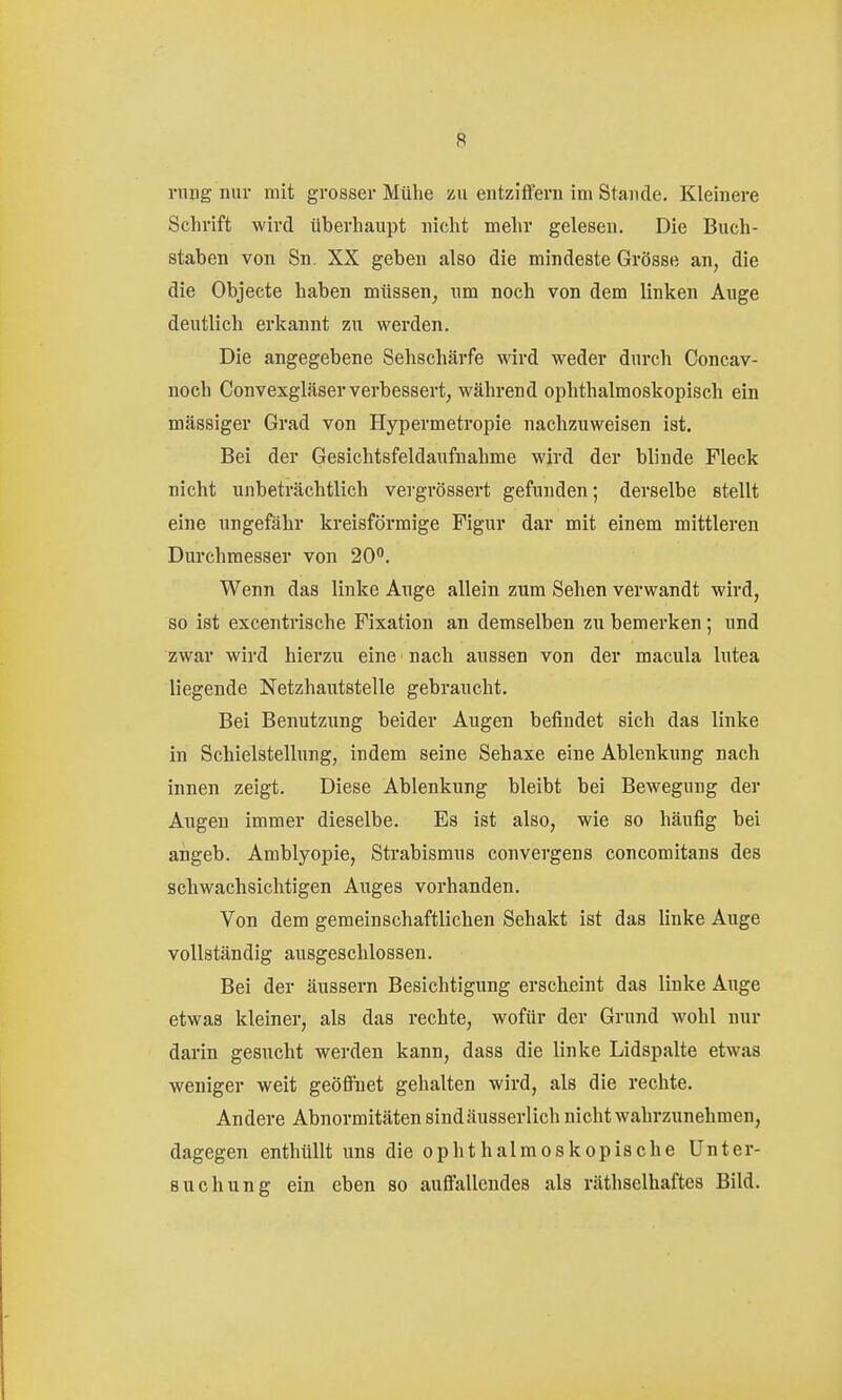 nnig nur mit grosser Mühe zu entziffern im Stande. Kleinere Schrift wird überhaupt nicht mehr gelesen. Die Buch- staben von Sn. XX geben also die mindeste Grösse an, die die Objecto haben müssen^ um noch von dem linken Auge deutlich erkannt zu werden. Die angegebene Sehschärfe wird weder durch Concav- noch Convexgläser verbessert, während ophthalmoskopisch ein massiger Grad von Hypermetropie nachzuweisen ist. Bei der Gesichtsfeldaufnahme wird der blinde Fleck nicht unbeträchtlich vergrössert gefunden; derselbe stellt eine ungefähr kreisförmige Figur dar mit einem mittleren Durchmesser von 20°. Wenn das linke Auge allein zum Sehen verwandt wird, so ist excentrische Fixation an demselben zu bemerken; und zwar wird hierzu eine nach aussen von der macula lutea liegende Netzhautstelle gebraucht. Bei Benutzung beider Augen befindet sich das linke in Schielstellung, indem seine Sehaxe eine Ablenkung nach innen zeigt. Diese Ablenkung bleibt bei Bewegung der Augen immer dieselbe. Es ist also, wie so häufig bei angeb. Amblyopie, Strabismus convergens concomitans des schwachsichtigen Auges vorhanden. Von dem gemeinschaftlichen Sehakt ist das linke Auge vollständig ausgeschlossen. Bei der äussern Besichtigung erscheint das linke Auge etwas kleiner, als das rechte, wofür der Grund wohl nur darin gesucht werden kann, dass die linke Lidspalte etwas weniger weit geöfi'net gehalten wird, als die rechte. Andere Abnormitäten sindäusserlich nicht wahrzunehmen, dagegen enthüllt uns die ophthalmoskopische Unter- suchung ein eben so aufi'allcndes als räthselhaftes Bild.
