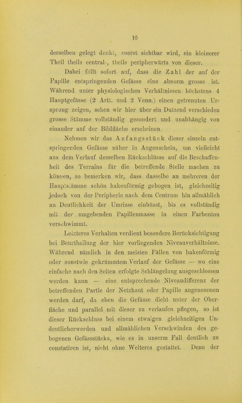 derselben gelegt denk;, znerst sichtbar wird, ein kleinerer Theil theils central-, tlieils periplierwärts von dieser. Dabei fällt sofort auf, dass die Zahl der anf der Papille entspringenden Gefässe eine abnorm grosse ist. Während nnter physiologischen Verhältnissen - höchstens 4 Haiiptgefässe (2 Artt. und 2 Venn.) einen getrennten Ur- sprung zeigen, sehen wir hier über ein Dutzend verschieden grosse Stämme vollständig gesondert und unabhängig von einander auf der Bildfläclie erscheinen. Nehmen wir das Anf an gs stück dieser einzeln ent- springenden Gefässe näher in Augenschein, um vielleicht aus dem Verlauf desselben Kückschlüsse auf die Beschaffen- heit des Terrains für die betreffende Stelle machen zu können, so bemerken wir, dass dasselbe an mehreren der Haup'siämme schön hakenförmig gebogen ist, gleichzeitig jedoch von der Peripherie nach dem Centrum hin allmählich an Deutlichkeit der Umrisse einbiisst, bis es vollständig mit dej umgebenden Papillenmasse in einen Farbenton verschwimmt. Letzteres Verhalten verdient besondere Berücksichtigung bei Beurthellung der hier vorliegenden Niveauverhältnisse. Während nämlich in den meisten Fällen von hakenförmig oder sonstwie gekrümmtem Verlauf der Gefässe — wo eine einfache nach den Seiten erfolgte Schlängelung ausgeschlossen werden kann — eine entsprechende Niveaudifferenz der betreffenden Partie der Netzhaut oder Papille angenommen werden darf, da eben die Gefässe dicht unter der Ober- fläche und parallel mit dieser zu verlaufen pflegen, so ist dieser Rückschluss bei einem etwaigen gleichzeitigen Un- deutlicherwerden und allmählichen Verschwinden des ge- bogenen Gefässstücks, wie es in unserm Fall deutlich zu constatiren ist, nicht ohne Weiteres gestattet. Denn der