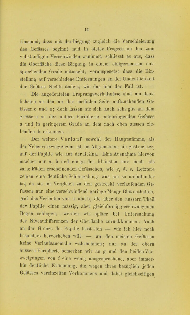 LTuistaiid, daas mit der Biegung zugleich die Verschleierung des Gefässes beginnt nud in steter Progression bis zum vollständigen Verschwinden zunimmt, schliesst es ans, dass die Oberfläche diese Biegung in einem einigermassen ent- sprechenden Grade mitmacht, vorausgesetzt dass die Ein- stellung auf verschiedene Entfernungen an der Undeutlichkeit der Gefässe Nichts ändert, wie das hier der Fall ist. Die angedeuteten Ursprungsverhältnisse sind am deut- lichsten an den an der medialen Seite auftauchenden Ge- fässen c und e; doch lassen sie sich auch sehr gut an dem grössern an der untern Peripherie entspringenden Gefässe a und in geringerem Grade an dem nach oben aussen zie- henden b erkennen. Der weitere Verlauf sowohl der Hauptstämme, als der Nebenverzweignngen ist im Allgemeinen ein gestreckter, auf der Papille wie auf der Rei.ina. Eine Ausnahme hiervon machen nur a, b nvÄ einige der kleinsten nur noch als zarLe Fäden erscheinenden Gefässchen, wie (), f. Letztere zeigen eine deutliche Schlängelung, was um so auffallender ist, da sie im Vergleich zu den gestreckt verlaufenden Ge- fässen nur eine verschwindend geringe Menge Blut enthalten. Auf das Verhalten von a und b, die über den äussern Theil dev Papille einen massig, aber gleichförmig geschwungenen Bogen schlagen, werden wir später bei Untersuchung der Niveaudifferenzen der Oberfläche zurückkommen. Auch an der Grenze der Papille lässt sich — wie ich hier noch besonders hervorheben will — an den meisten Gefässen keine Verlaufsanomalie wahrnehmen; nur an der obern äussern Peripherie bemerken wir an g und den beiden Ver- zweigungen von f eine wenig ausgesprochene, aber immer- hin deutliche Krümmung, die wegen ihres bezüglich jeden Gefässes vereinzelten Vorkommens und dabei gleichzeitigen