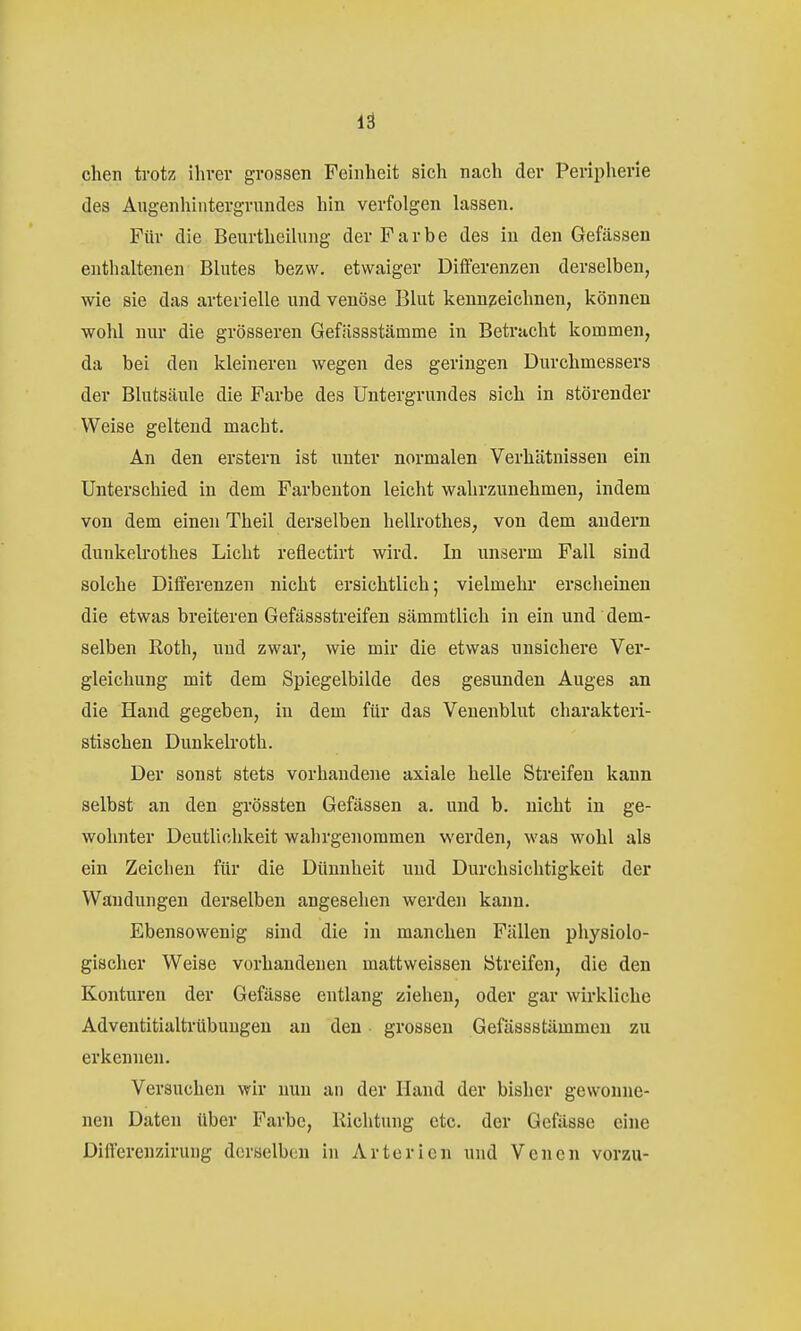 lä chen trotz ihver grossen Feinheit sich nach der Peripherie des Angenhintergrundes hin verfolgen lassen. Für die Beurtheihing der Farbe des in den Gefässen enthaltenen Blutes bezw. etwaiger Differenzen derselben, wie sie das arterielle und venöse Blut kenn?;eichnen, können wohl nur die grösseren Gefässstämme in Betracht kommen, da bei den kleinereu wegen des geringen Durchmessers der Blutsäule die Farbe des Untergrundes sich in störender Weise geltend macht. An den erstem ist unter normalen Verhätnissen ein Unterschied in dem Farbenton leicht wahrzunehmen, indem von dem einen Theil derselben hellrothes, von dem andern dunkelrothes Licht reflectirt wird. In unserm Fall sind solche Differenzen nicht ersichtlich; vielmehr erscheinen die etwas breiteren Gefässstreifen sämmtlich in ein und dem- selben Roth, und zwar, wie mir die etwas unsichere Ver- gleichung mit dem Spiegelbilde des gesunden Auges an die Hand gegeben, in dem für das Veuenblut charakteri- stischen Dunkelroth. Der sonst stets vorhandene axiale helle Streifen kann selbst an den grössten Gefässen a. und b. nicht in ge- wohnter Deutlichkeit wahrgenommen werden, was wohl als ein Zeichen für die Dünnheit und Durchsichtigkeit der Wandungen derselben angesehen werden kann. Ebensowenig sind die in manchen Fällen physiolo- gischer Weise vorhandenen mattweissen Streifen, die den Konturen der Gefässe entlang ziehen, oder gar wirkliche Adventitialtrübungen au den grossen Gefässstämmen zu erkennen. Versuchen wir uuu an der Hand der bisher gewonne- nen Daten über Farbe, Richtung etc. der Gefässe eine Differenzirung derselben in Arterien und Venen vorzu-