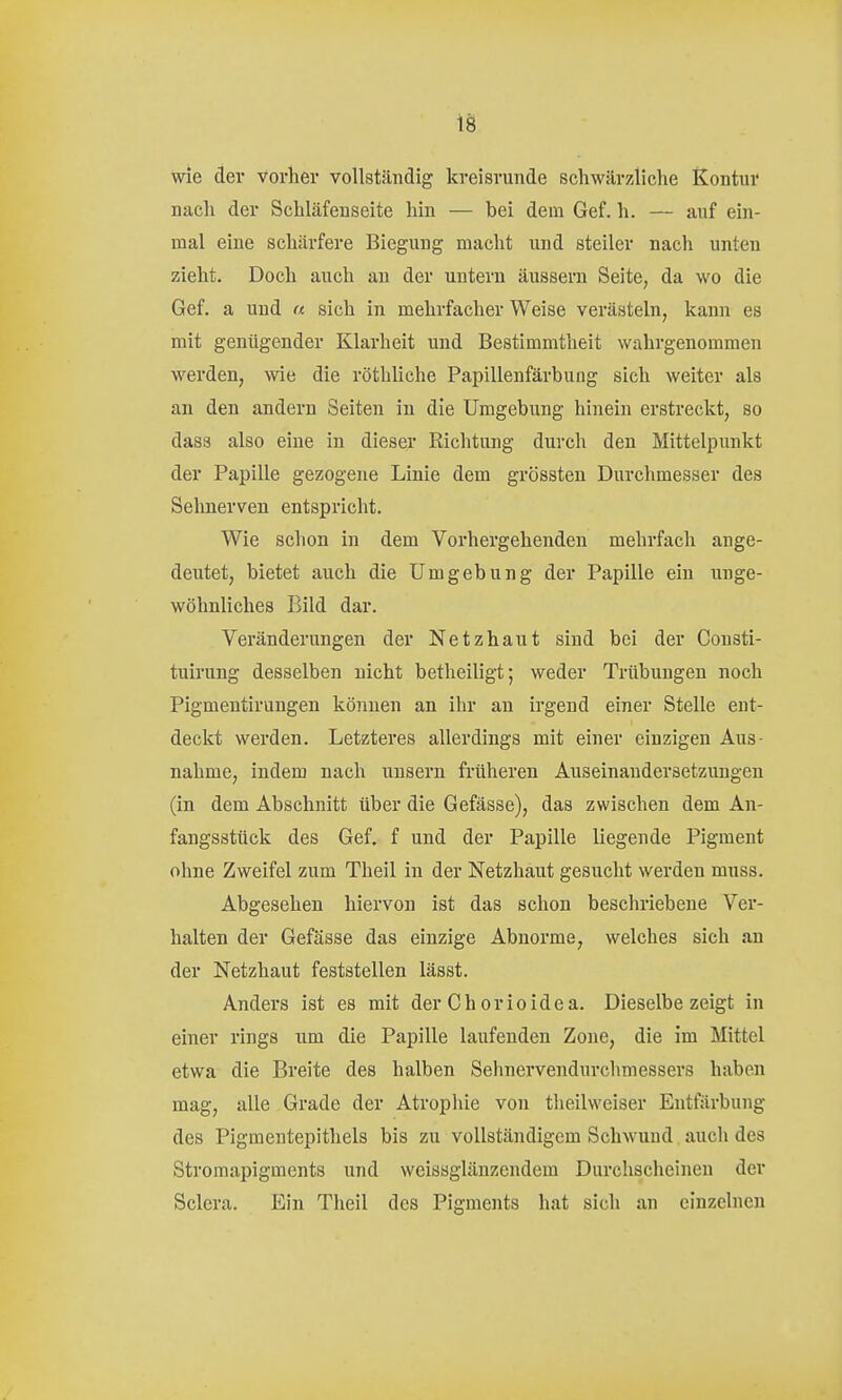 wie der vorher vollständig kreisrunde schwärzliche ß^ontuv nach der Schläfeuseite hin — bei dem Gef. h. — auf ein- mal eine schärfere Biegung macht und steiler nach unten zieht. Doch auch au der untern äussern Seite, da wo die Gef. a und « sich in mehrfacher Weise verästeln, kann es mit genügender Klarheit und Bestimmtheit wahrgenommen werden, wie die röthliche Papillenfärbung sich weiter als an den andern Seiten in die Umgebung hinein erstreckt, so das3 also eine in dieser Richtung durch den Mittelpunkt der Papille gezogene Linie dem grössten Durchmesser des Sehnerven entspricht. Wie schon in dem Vorhergehenden mehrfach ange- deutet, bietet auch die Umgebung der Papille ein unge- wöhnliches Bild dar. Veränderungen der Netzhaut sind bei der Consti- tuirung desselben nicht betheiligt; weder Trübungen noch Pigmentirungen können an ihr an irgend einer Stelle ent- deckt werden. Letzteres allerdings mit einer einzigen Aus- nahme, indem nach uusern früheren Auseinandersetzungen (in dem Abschnitt über die Gefässe), das zwischen dem An- fangsstück des Gef. f und der Papille liegende Pigment ohne Zweifel zum Theil in der Netzhaut gesucht werden muss. Abgesehen hiervon ist das schon beschriebene Ver- halten der Gefässe das einzige Abnorme, welches sich an der Netzhaut feststellen lässt. Anders ist es mit derChorioidea. Dieselbezeigt in einer rings um die Papille laufenden Zone, die im Mittel etwa die Breite des halben Sehnervendurchmessers haben mag, alle Grade der Atrophie von theilweiser Entfärbung des Pigmentepithels bis zu vollständigem Schwund auch des Stromapigments und weissglänzendem Durchscheinen der Sclera. Ein Theil des Pigments hat sich an einzelnen