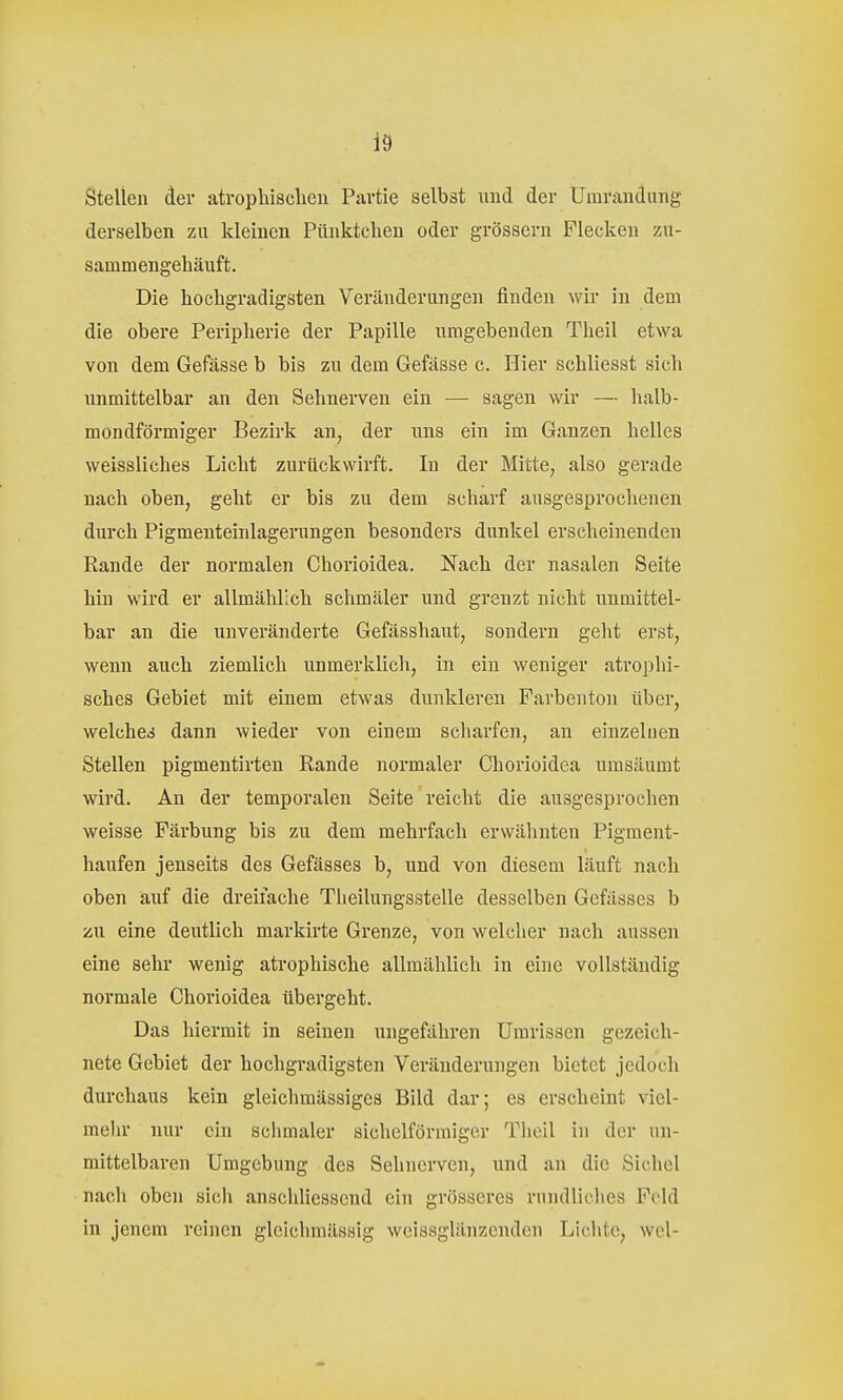 Stellen der atrophischen Partie selbst imä der Umrandung derselben zu kleinen Pünktchen oder grössern Flecken zu- sammengehäuft. Die hochgradigsten Veränderungen finden wir in dem die obere Peripherie der Papille umgebenden Tlieil etwa von dem Gefässe b bis zu dem Gefässe c. Hier schliesst sich unmittelbar an den Selmerven ein — sagen wir — halb- mondförmiger Bezirk an, der uns ein im Ganzen helles weissliches Licht zurückwirft. In der Mitte, also gerade nach oben, geht er bis zu dem scharf ausgesprochenen durch Pigmenteinlagerungen besonders dunkel erscheinenden Rande der normalen Chorioidea. Nach der nasalen Seite hin wird er allmählich schmäler nnd grenzt nicht unmittel- bar an die unveränderte Gefässhaut, sondern geht erst, wenn auch ziemlich unmerklich, in ein weniger atrophi- sches Gebiet mit einem etwas dunkleren Farbenton über, welches dann wieder von einem scharfen, an einzelnen Stellen pigmentirten Rande normaler Chorioidea umsäumt wird. An der temporalen Seite reicht die ausgesprochen weisse Färbung bis zu dem mehrfach erwähnten Pigment- haufen jenseits des Gefässes b, und von diesem läuft nach oben auf die dreifache Theilungsstelle desselben Gefässes b zu eine deutlich markirte Grenze, von welcher nach aussen eine sehr wenig atrophische allmählich in eine vollständig normale Chorioidea übergeht. Das hiermit in seinen ungefähren Umrissen gezeich- nete Gebiet der hochgradigsten Veränderungen bietet jedoch durchaus kein gleichmässiges Bild dar; es erscheint viel- mehr nur ein schmaler sichelförmiger Theil in der un- mittelbaren Umgebung des Sehnerven, und an die Sichel nach oben sich anschliessend ein grösseres rundliches Feld in jenem reinen glcichmässig wcissglänzcnden Lichte, wel-