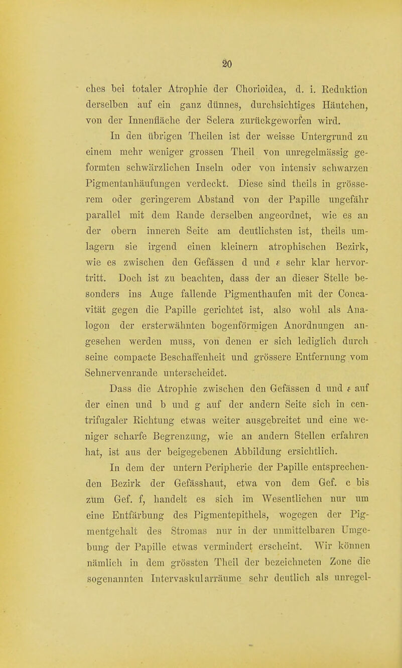 so ches bei totaler Atrophie der Chorioidca, d. i. Reduktion derselben auf ein ganz dünnes, durclisiclitiges Häutclien, von der Innenfläche der Sclera zurückgeworfen wird. In den übrigen Theilen ist der weisse Untergrund zu einem melir weniger grossen Theil von unregelmässig ge- formten schwärzlichen Inseln oder von intensiv schwarzen Pigraentauhäufungen verdeckt. Diese sind theils in grösse- rem oder geringerem Abstand von der Papille ungefähr parallel mit dem Eaude derselben angeordnet, wie es an der obern innereh Seite am deutlichsten ist, theils um- lagern sie irgend einen kleinern atrophischen Bezirk, wie es zwischen den Gefässen d und s sehr klar hervor- tritt. Doch ist zu beachten, dass der an dieser Stelle be- sonders ins Auge fallende Pigmenthaufen mit der Conca- vität gegen die Papille gerichtet ist, also wohl als Ana- logen der ersterwähnten bogenförmigen Anordnungen an- gesehen werden muss, von denen er sich lediglich durch seine compacte Beschafieuheit und grössere Entfernung vom Sehnervenrande unterscheidet. Dass die Atrophie zwischen den Gefässen d und f auf der einen und b und g auf der andern Seite sich in cen- trifugaler Richtung etwas weiter ausgebreitet und eine we- niger scharfe Begrenzung, wie an andern Stellen erfahren hat, ist aus der beigegebenen Abbildung ersichtlich. In dem der untern Peripherie der Papille entsprechen- den Bezirk der Gefässhaut, etwa von dem Gef. c bis zum Gef. f, handelt es sich im Wesentlichen nur um eine Entfärbung des Pigmentepithels, wogegen der Pig- mentgehalt des Stromas nur in der unmittelbaren Umge- bung der Papille etwas vermindert erscheint. Wir können nämlich in dem grössten Theil der bezeichneten Zone die sogenannten Iritervaskularräumc sehr deutlich als unregel-