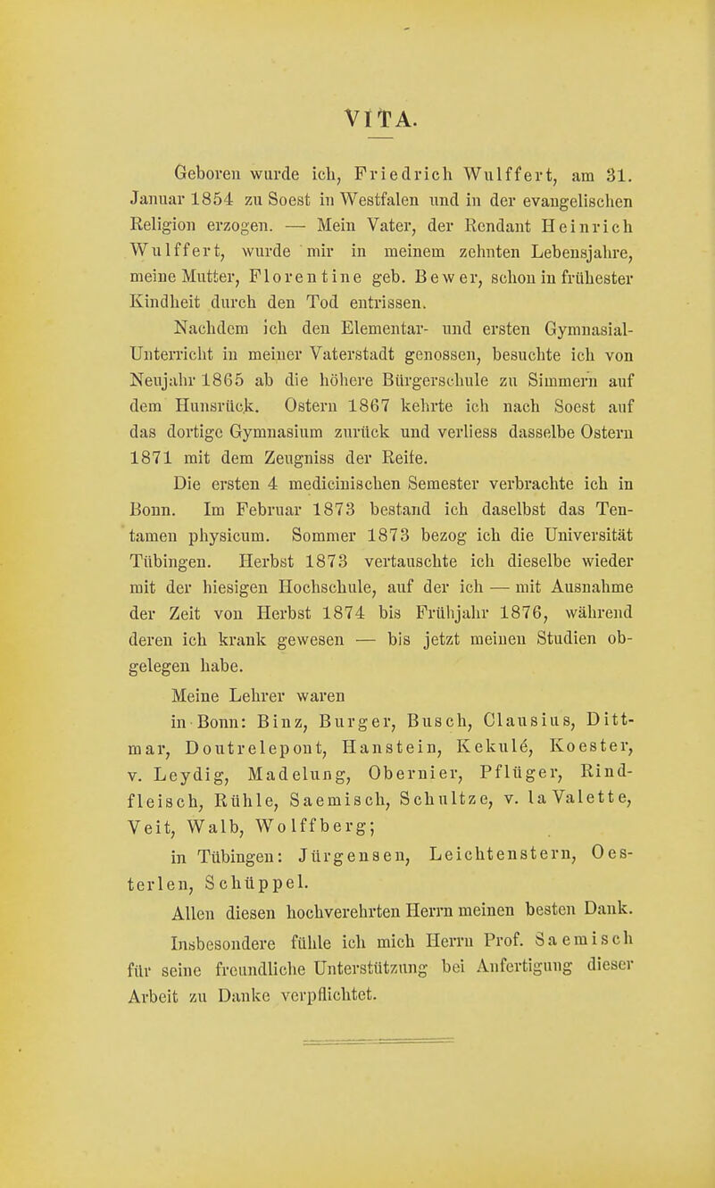 VII? A. Geboren wurde ich, Friedrich Wulffert, am 31. Januar 1854 zu Soest in Westfalen und in der evaugellsclien Religion erzogen. — Mein Vater, der Rcndant Heinrich Wulffert, wurde mir in meinem zehnten Lebensjahre, meine Mutter, F1 or e n t ine geb. B e w er, sehou in frühester Kindheit durch den Tod entrissen. Nachdem ich den Elementar- und ersten Gymnasial- Unterricht iu meiner Vaterstadt genossen, besuchte ich von Neujahr 1865 ab die höhere Bürgerschule zu Simmern auf dem Hunsrüc.k, Ostern 1867 kehrte ich nach Soest auf das dortige Gymnasium zurück und verliess dasselbe Ostern 1871 mit dem Zeugniss der Reite. Die ersten 4 medicinischen Semester verbrachte ich in Bonn. Im Februar 1873 bestand ich daselbst das Ten- tamen physicum. Sommer 1873 bezog ich die Universität Tübingen. Herbst 1873 vertauschte ich dieselbe wieder mit der hiesigen Hochschule, auf der ich —- mit Ausnahme der Zeit von Herbst 1874 bis Frühjahr 1876, während deren ich krank gewesen — bis jetzt meinen Studien ob- gelegen habe. Meine Lehrer waren in Bonn: Binz, Burger, Busch, Clausius, Ditt- mar, Doutrelepont, Hanstein, Kekule, Koester, V. Leydig, Madelung, Oberuier, Pflüger, Rind- fleisch, Rühle, Saemisch, Schnitze, v. laValette, Veit, Walb, Wolffberg; in Tübingen: Jürgensen, Leichtenstern, Oes- terlen, Schtippel. Allen diesen hochverehrten Herrn meinen besten Dank. Insbesondere fühle ich mich Herrn Prof. Saemisch für seine freundliche Unterstützung bei Anfertigung dieser Arbeit zu Danke verpflichtet.