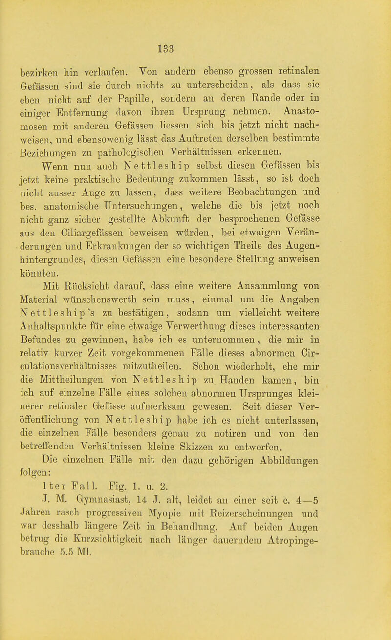 bezirken hin verlaufen. Von andern ebenso grossen retinalen Gefässen sind sie durch nichts zu unterscheiden, als dass sie eben nicht auf der Papille, sondern an deren Rande oder in einiger Entfernung davon ihren Ursprung nehmen. Anasto- mosen mit anderen Gefässen Hessen sich bis jetzt nicht nach- weisen, und ebensowenig lässt das Auftreten derselben bestimmte Beziehungen zu pathologischen Verhältnissen erkennen. Wenn nun auch Nettleship selbst diesen Gefässen bis jetzt keine praktische Bedeutung zukommen lässt, so ist doch nicht ausser Auge zu lassen, dass weitere Beobachtungen und bes. anatomische Untersuchungen, welche die bis jetzt noch nicht ganz sicher gestellte Abkunft der besprochenen Gefässe aus den Ciliargefässen beweisen würden, bei etwaigen Verän- derungen und Erkrankungen der so wichtigen Theile des Augen- hintergrundes, diesen Gefässen eine besondere Stellung anweisen könnten. Mit Rücksicht darauf, dass eine weitere Ansammlung von Material wünschenswerth sein muss, einmal um die Angaben Nettleship's zu bestätigen, sodann um vielleicht weitere Anhaltspunkte für eine etwaige Verwerthung dieses interessanten Befundes zu gewinnen, habe ich es unternommen, die mir in relativ kurzer Zeit vorgekommenen Fälle dieses abnormen Cir- culationsverhältnisses mitzutheilen. Schon wiederholt, ehe mir die Mittheiluugen von Nettleship zu Händen kamen, bin ich auf einzelne Fälle eines solchen abnormen Ursprunges klei- nerer retinaler Gefässe aufmerksam gewesen. Seit dieser Ver- öffentlichung von Nettleship habe ich es nicht unterlassen, die einzelnen Fälle besonders genau zu notiren und von den betreffenden Verhältnissen kleine Skizzen zu entwerfen. Die einzelnen Fälle mit den dazu gehörigen Abbildungen folgen: Iter Fall. Fig. 1. u. 2. J. M. Gymnasiast, 14 J. alt, leidet an einer seit c. 4—5 Jahren rasch progressiven Myopie mit Reizerscheinungen und war desshalb längere Zeit in Behandlung. Auf beiden Augen betrug die Kurzsichtigkeit nach länger dauerndem Atropinge- brauche 5.5 Ml.