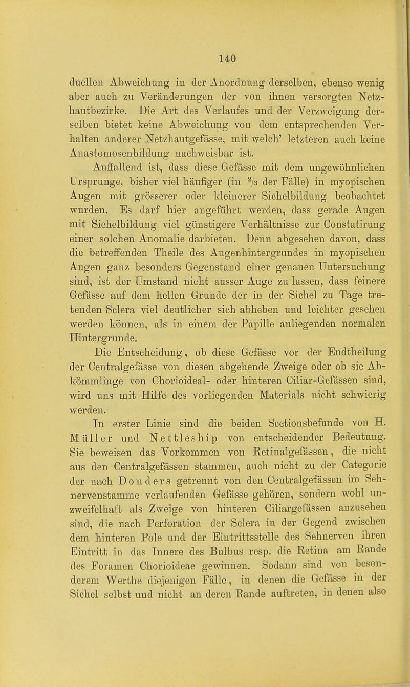 duelleu Abweichung in der Anordnung derselben, ebenso wenig aber auch, zu Veränderungen der von ihnen versorgten Netz- hautbezirlce. Die Art des Verlaufes und der Verzweigung der- selben bietet keine A.bweichung von dem entsprechenden Ver- halten anderer Netzhautgefässe, mit welch' letzteren auch keine Anastomosenbildung nachweisbar ist. Auffallend ist, dass diese Gefässe mit dem ungewöhnlichen Ursprünge, bisher viel häufiger (in ^/s der Fälle) in myopischen Augen mit grösserer oder kleinerer Sichelbilduug beobachtet wurden. Es darf hier augeführt werden, dass gerade Augen mit Sichelbildung viel günstigere Verhältnisse zur Constatirung einer solchen Anomalie darbieten. Denn abgesehen davon, dass die betreffenden Theile des Augenhintergrundes in myopischen Augen ganz besonders Gegenstand einer genauen Untersuchung sind, ist der Umstand nicht ausser Auge zu lassen, dass feinere Gefässe auf dem hellen Grunde der in der Sichel zu Tage tre- tenden Selera viel deutlicher sich abheben und leichter gesehen werden können, als in einem der Papille anliegenden normalen Hintergrunde. Die Entscheidung, ob diese Gefässe vor der Endtheilung der Centralgefässe von diesen abgehende Zweige oder ob sie Ab- kömmlinge von Chorioideal- oder hinteren Ciliar-Gefässen sind, wird uns mit Hilfe des vorliegenden Materials nicht schwierig werden. In erster Linie sind die beiden Sectiousbefunde von H. Müller und Nettleship von entscheidender Bedeutung. Sie beweisen das Vorkommen von Retinalgefässen, die nicht aus den Centralgefässen stammen, auch nicht zu der Categorie der nach D o n d e r s getrennt von. den Centralgefässen im Seh- nervenstamme verlaufenden Gefässe gehören, sondern wohl un- zweifelhaft als Zweige von hinteren Ciliargefässen anzusehen sind, die nach Perforation der Selera in der Gegend zwischen dem hinteren Pole und der Eintrittsstelle des Sehnerven ihren Eintritt in das Innere des Bulbus resp. die Retina am Rande des Foramen Chorioideae gewinnen. Sodann sind von beson- derem Werthe diejenigen Fälle, in denen die Gefässe in der Sichel selbst und nicht an deren Rande auftreten, in denen also