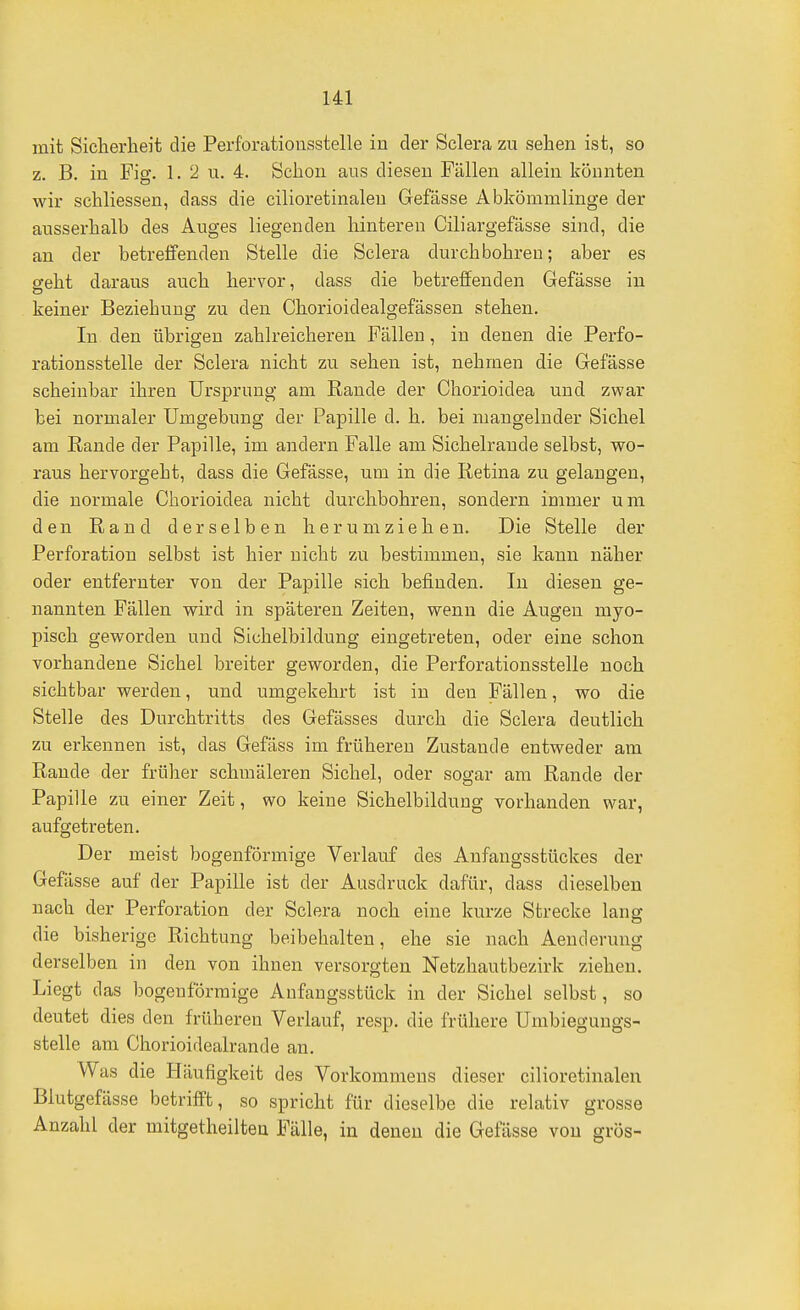 mit Sicherheit die Perforatioiiastelle in der Sclera zu sehen ist, so z. B. in Fig. 1. 2 u. 4. Schon aus diesen Fällen allein könnten wir schliessen, dass die cilioretinalen Gefässe Abkömmlinge der ausserhalb des Auges liegenden hintereu Ciliargefässe sind, die an der betreffenden Stelle die Sclera durchbohren; aber es geht daraus auch hervor, dass die betreffenden Gefässe in keiner Beziehung zu den Chorioidealgefässen stehen. In den übrigen zahlreicheren Fällen, iu denen die Perfo- rationsstelle der Sclera nicht zu sehen ist, nehmen die Gefässe scheinbar ihren Ursprung am Rande der Chorioidea und zwar bei normaler Umgebung der Papille d. h. bei mangelnder Sichel am Rande der Papille, im andern Falle am Sichelrande selbst, wo- raus hervorgeht, dass die Gefässe, um in die Retina zu gelangen, die normale Chorioidea nicht durchbohren, sondern immer um den Rand derselben herumziehen. Die Stelle der Perforation selbst ist hier nicht zu bestimmen, sie kann näher oder entfernter von der Papille sich befinden. In diesen ge- nannten Fällen wird in späteren Zeiten, wenn die Augen myo- pisch geworden und Sichelbildung eingetreten, oder eine schon vorhandene Sichel breiter geworden, die Perforationsstelle noch sichtbar werden, und umgekehrt ist iu den Fällen, wo die Stelle des Durchtritts des Gefässes durch die Sclera deutlich zu erkennen ist, das Gefäss im frühereu Zustande entweder am Rande der früher schmäleren Sichel, oder sogar am Rande der Papille zu einer Zeit, wo keine Sichelbildung vorhanden war, aufgetreten. Der meist bogenförmige Verlauf des Aufangsstückes der Gefässe auf der Papille ist der Ausdruck dafür, dass dieselben nach der Perforation der Sclera noch eine kurze Strecke lang die bisherige Richtung beibehalten, ehe sie nach Aenderung derselben in den von ihnen versorgten Netzhautbezirk ziehen. Liegt das bogenförmige Anfangsstück in der Sichel selbst, so deutet dies den früheren Verlauf, resp. die frühere Umbiegungs- stelle am Chorioidealrande an. Was die Häufigkeit des Vorkommens dieser cilioretinalen Blutgefässe betriff't, so spricht für dieselbe die relativ grosse Anzahl der mitgetheilten Fälle, in denen die Gefässe von gros-