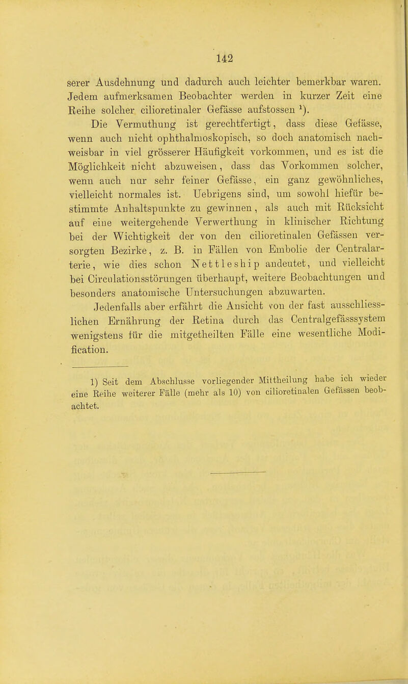 serer Ausdehnung und dadurcli auch leichter bemerkbar waren. Jedem aufmerksamen Beobachter werden in kurzer Zeit eine Reihe solcher cilioretinaler Gefässe aufstossen Die Vermuthung ist gerechtfertigt, dass diese Gefässe, wenn auch nicht ophthalmoskopisch, so doch anatomisch nach- weisbar in viel grösserer Häufigkeit vorkommen, und es ist die Möglichkeit nicht abzuweisen, dass das Vorkommen solcher, wenn auch nur sehr feiner Gefässe, ein ganz gewöhnliches, vielleicht normales ist. Uebrigens sind, um sowohl hiefür be- stimmte Anhaltspunkte zu gewinnen, als auch mit Rücksicht auf eine weitergehende Verwerthung in klinischer Richtung bei der Wichtigkeit der von den cilioretinalen Gefässeu ver- sorgten Bezirke, z. B. in Fällen von Embolie der Centraiar- terie, wie dies schon Nettleship andeutet, und vielleicht bei CirCLilationsstörungen überhaupt, weitere Beobachtungen und besonders anatomische Untersuchungen abzuwarten. Jedenfalls aber erfährb die Ansicht von der fast ausschliess- lichen Ernährung der Retina durch das Centralgefässsystem wenigstens für die mitgetheilten Fälle eine wesentliche Modi- fication. 1) Seit dem Abschlüsse vorliegender Mittlieilung habe ich wieder eine Reihe weiterer Fälle (mehr als 10) von cilioretinalen Gelassen beob- achtet.