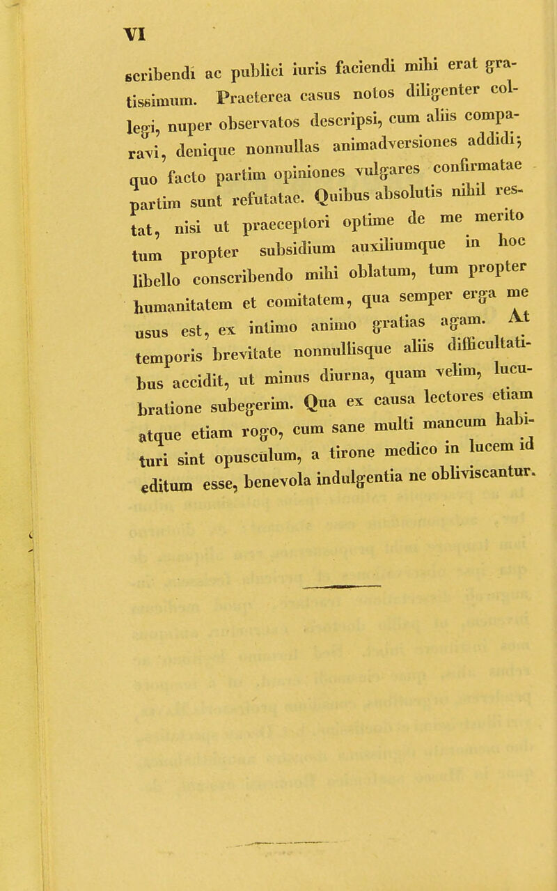 scribendi ac publici iuris faciendi mibi erat gra- tissimum. Praeterea casus notos dffigenter col- Wi, nuper observatos descripsi, cum aliis compa- ravi, denique nonnullas animadversiones addidr, quo facto partim opiniones vulgares confirmatae partim sunt refutatae. Quibus absolutis nibd res- tat, nisi ut praeceptori optime de me meruo tum propter subsidium auxiliumque m hoc libello conscribendo mihi oblatum, tum propter humanitatem et comitatem, qua semper erga me usus est, ex intimo animo gratias agam. M temporis brevitate nonnullisque aliis ddhcultati- bus accidit, ut minus diurna, quam velim, lucu- bratione subegerim. Qua es causa lectores eham atque etiam rogo, cum sane multi mancum habi- turi sint opusculum, a tirone medico in lucem id editum esse, benevola indulgentia ne obliviscantur.