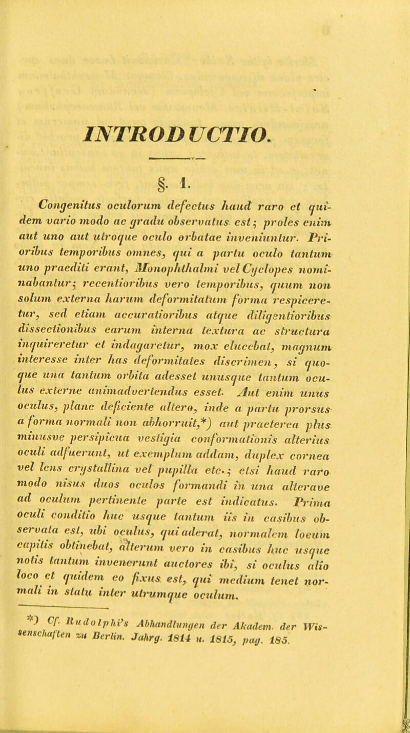 §• i Congenitus oculorum defectus haud raro et qui- dem vario modo ae gradu observatus esi; proles enim aut uno aut ulroque oculo orbatae inveniunlur. Pri- oribus temporibus omnes, qui a partu oculo tantum uno praediti erant, Monophthalmi vel Cyclopes nomi- nabahtur$ recentioribus vero iemporibus, quum non solum externa harum deformitatum forma respicere- tur, sed etiam accuratioribus atque diligentioribus dissectionibus earum ihterna textura ac structura inquireretur et indagaretur, niox elucebat, magnum interesse inter has deformitales discrimen, si quo- que una tantum orbita adesset unusque tantum ocu- lus externe animaduertendus esset Aut enim unus oculus, plane deficiente altero, inde a partu prorsus a forma normali non abhorruit,*) aut praeterea plus minusve persipicua vesticjia conformationis altcrius oculi adfuerunt, ut exemplum addam, duplex cornea vel lens crystallina vel pupilla etc.; etsi haud raro modo nisus duos oculas formandi in una altcrave ad oculum pertinente parte est indicatus. Prima oculi condilio huc usque tantum iis in casibus ob- servata esl, ubi oculus, quiaderat, normahm loeum capilis obtinebat, alterum vero in casibus huc usque notis tantum invenerunt auctores ibi, si oculus alio loco et quidem eo fixus est, qui medium tenet nor- mali in statu inter utrumque oculum. O Cf. lludolphi's Abhandhnujen der Akadem. der Wis- unschaften zu Berlin. Jahrg. t8U u. 1815, pag. 185.