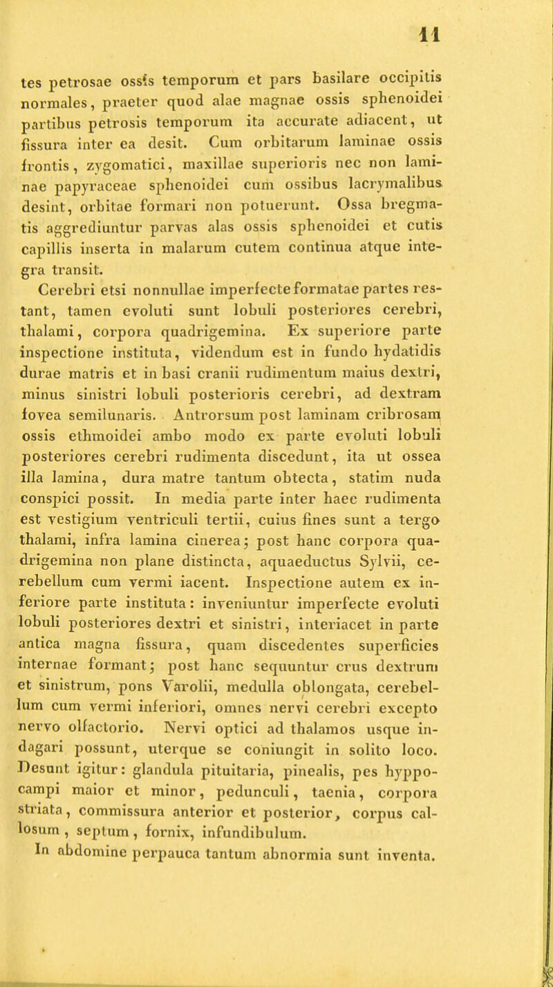 tes petrosae ossis teraporum et pars basilare occipitis normales, praeter quod alae magnae ossis sphenoidei partibus petrosis temporum ita accurate adiacent, ut fissura inter ea desit. Cum orbitarum laminae ossis frontis, zygomatici, maxillae superioris nec non lami- nae papyraceae spbenoidei cum ossibus lacrymalibus, desint, orbitae formari non potuerunt. Ossa bregma- tis aggrediuntur parvas alas ossis spbenoidei et cutis capillis inserta in malarum cutem continua atque inte- gra transit. Cerebri etsi nonnullae imperfecteformatae partes res- tant, tamen evoluti sunt lobuli posteriores cerebri, tbalami, corpora quadrigemina. Ex superiore parte inspectione instituta, videndum est in fundo hydatidis durae matris et in basi cranii rudimentum maius dextri, minus sinistri lobuli posterioris cerebri, ad dextram fovea semilunaris. Antrorsum post laminam cribrosam, ossis ethmoidei ambo modo ex parte evoluti lobuli posteriores cerebri rudimenta discedunt, ita ut ossea iJla lamina, dura matre tantum obtecta, statim nuda conspici possit. In media parte inter haec rudimenta est vestigium ventriculi tertii, cuius fines sunt a tergo thalami, infra lamina cinerea; post hanc corpora qua- drigemina non plane distincta, aquaeductus Sylvii, ce- rebellum cum vermi iacent. Inspectione autem ex in- feriore parte instituta: inveniuntur imperfecte evoluti lobuli posteriores dextri et sinistri, interiacet in parte antica magna fissura, quam discedentes superficies internae formant; post hanc sequuntur crus dextrum et sinistrum, pons Varolii, medulla oblongata, cerebel- lum cum vermi inferiori, omnes nervi cerebri excepto nervo olfactorio. Nervi optici ad thalamos usque in- dagari possunt, uterque se coniungit in solito loco. Desunt igitur: glandula pituitaria, pinealis, pes hyppo- campi maior et minor, pedunculi, taenia, corpora striata, commissura anterior et posterior, coi'pus cal- losum , septum , fornix, infundibulum. In abdomine perpauca tantum abnormia sunt inventa.