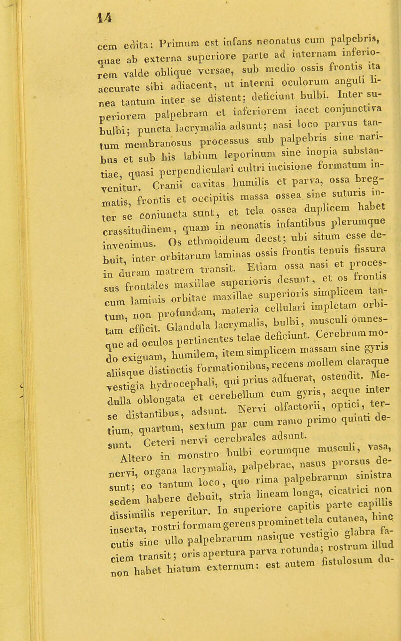 cem edita: Primura est infans neonatus cum palpebris, «„ae ab externa superiore parte ad internam mferio- rem valde oblique versae, sub medio ossis frontis ita accurate sibi adiacent, ut interni oculorum anguli h- nea tantum inter se distent; deficmnt bulbi. Inter su- periorem palpebram et inferiorem iacet con^unctiva bulbi; punctalacrymaliaadsunt; nasi loco parvus tan- tum membranosus processus sub palpebris sine nari- bus et sub bis labium leporinum sine mopia substan- tiae, quasi perpendiculari cultri incisione formatum m- venitur. Cranii cavitas bumilis et parva, ossa breg- xnatis, frontis et occipitis massa ossea sine suturis in- ZTle coniuncta sunt, et tela ossea dupbcem babe crassitudinem, quam in neonatis infantxbus plerumque inv ntus. Os etbmoideum deest; ubi s.tum esse de- bui inter orbitarum laminas ossis frontis tenms fissura iiu am matrem transit. Etiam ossa nas. et proces- us ^ntales maxillae superioris desunt, et os front. cum laminis orbitae maxillae supermm snnphcera tan- tI non profundam, materia cellulari nnpletam orbx- f?rii Glandula lacrymalis, bulbi, muscuh omnes- ^adtulof^nentes^elae deficiunt. Cerebrummo- To extul, bumilem, item simpbcem massam sme gyns aLquHis inctis formatiombus,recens moUem claraque 3, bydrocepbali, quiprius adfuerat, ostendit. Me- ' or-ana lacrymalia, palpebrae, nasus prorsus ee- nT'eo Cum loco, ^uo rima palpebrarum s.mstra f' Lbere debuit, stria liueam louga, cicatrmi non SSKtr- L ^Periore capitia Parte^ap s •nsprti rostriformamgerensprommettelacutanea, S^ullo paipebrarum ^^Z^ clem transit; orisapertura parva ro„„da osU „on habet hiatum externum: est antem