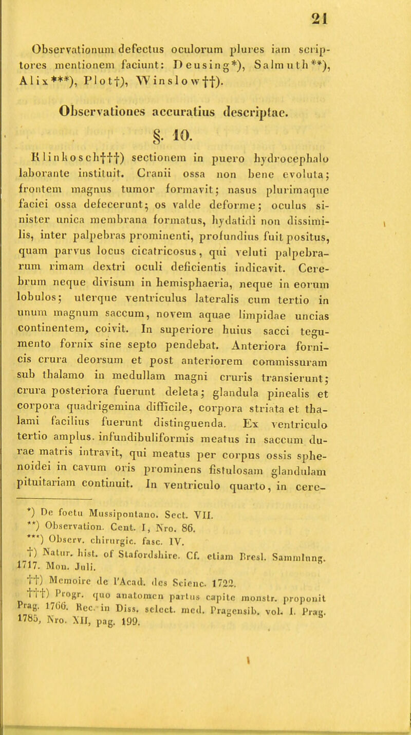 Observationum defectus oculorum plures iam scrip- tores mentionem faciunt: Deusing*), Salmuth**), Alix***), Plotf), YVinslowff). Observationes accuratius descriptae. §• *o. K linkoschfff) sectionem in puero hydrocephalo laborante instituit. Cranii ossa non bene evoluta; frontem magnus tumor formavit; nasus plurimaque faciei ossa defecerunt} os valde deforme; oculus si- nister unica membrana formatus, hydatidi non dissimi- lis, inter palpebras prominenti, profundius fuit positus, quam parvus locus cicatricosus, qui veluti palpebra- rum rimam dextri oculi deficientis indicavit. Cere- brum neque divisum in hemisphaeria, neque in eorum lobulos; uterque ventriculus lateralis cum tertio in unum magnum saccum, novem aquae limpidae uncias continentem, coivit. In superiore huius sacci tegu- mento fornix sine septo pendebat. Anteriora forni- cis crura deorsum et post anteriorem commissuram sub thalamo in medullam magni cruris transierunt; crura posteriora fuerunt deleta; glandula pinealis et corpora quadrigemina difficile, corpora striata el tha- lami facilius fuerunt distinguenda. Ex venlriculo tertio amplus. infundibuliformis raeatus in saccum du- rae matris intravit, qui meatus per corpus ossis sphe- noidei in cavum oris prominens fistulosam glandulam pituitariam continuit. In ventriculo quarto, in cerc- *) De foetu Mussipontano. Sect. VII. **) ObseTvation. Cent. I, Nro. 86. ***) Observ. chirurgic. fasc. IV. f) Natur. hist. 0f Stafordshire. Cf. etiam P.resl. Sammliine. 1717. Mon. Juli. h tt) Mcmoire cle 1'Acad. dcs Scienc. 1722. ttt) PrOgT. cjuo anatomcn partus capite monstr. propouit Prag. 1706. Rec. in Diss. selcct. mcd. Prasensib. vol. I Pras. 1785, Nro. XH, pag. 199. b 1