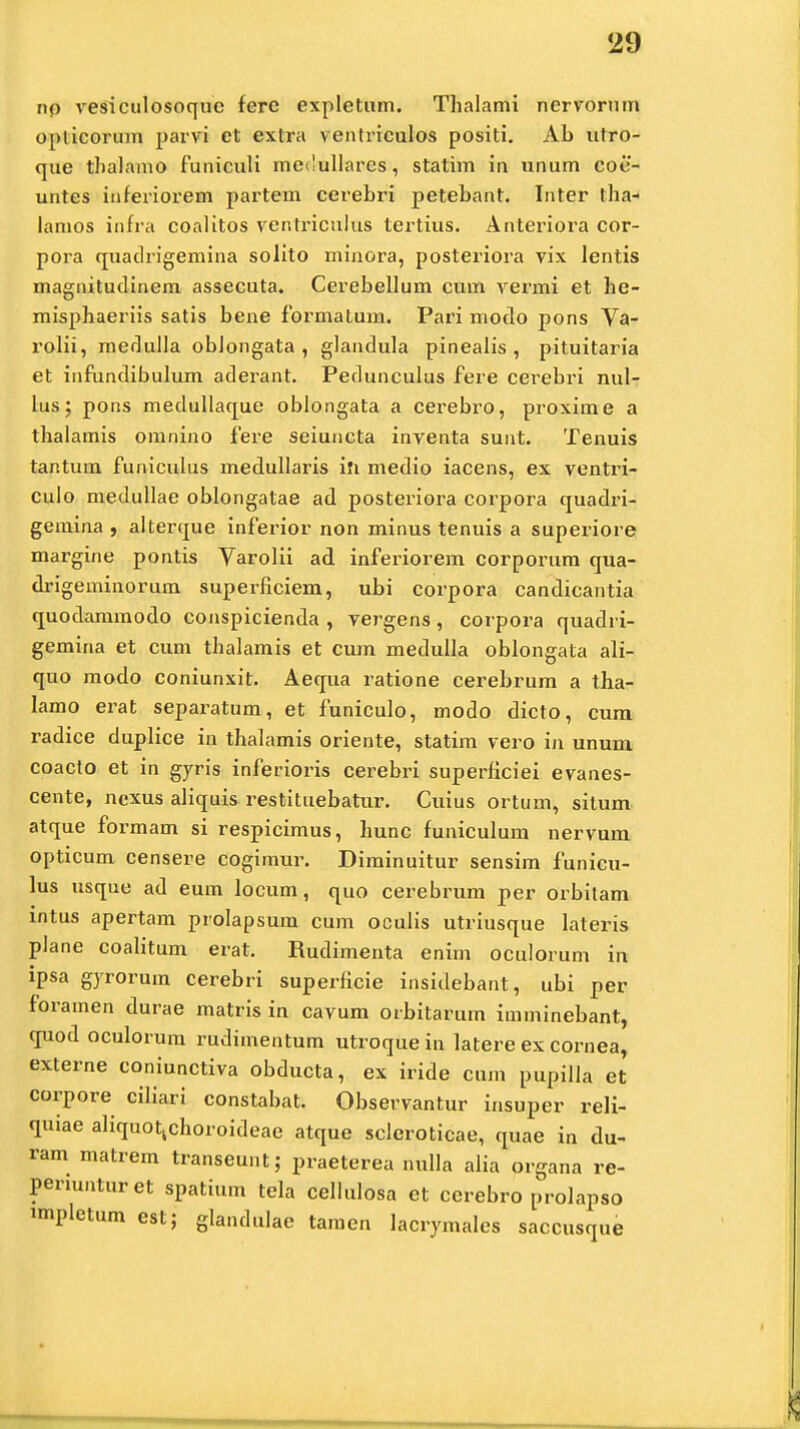 np vesiculosoque ferc expletum. Thalami nervorum opticorum parvi ct extra ventriculos positi. Ab utro- que thalamo funiculi medullares, statim in unum coe- untes inferiorem partem cerebri petebant. Inter tha- lamos infra coalitos venti-icnlus tertius. Anteriora cor- pora quadrigemina solito minora, posteriora vix lentis magnitudinem assecuta. Cerebellum cum vermi et he- misphaeriis satis bene formatum. Pari modo pons Va- rolii, medulla obJongata , glandula pineaiis , pituitaria et infundibulum aderant. Pedunculus fere cerebri nul- lus; pons medullaque oblongata a cerebro, proxime a thalamis omnino fere seiuncta inventa sunt. Tenuis tantum funiculus medullaris ili medio iacens, ex ventri- culo medullae oblongatae ad posteriora corpora quadri- gemina , alterque infex^ior non minus tenuis a superiore margine pontis Varolii ad inferiorem corporum qua- drigeminorum superficiem, ubi corpora candicantia quodammodo conspicienda , vergens, corpora quadri- gemina et cum thalamis et cum medulla oblongata ali- quo modo coniunxit. Aequa ratione cerebrum a tha- lamo erat separatum, et funiculo, modo dicto, cum radice duplice in thalamis oriente, statim vero in unum coacto et in gyris inferioris cerebri superficiei evanes- cente, ncxus aliquis restituebatur. Cuius ortum, situm atque formam si respicimus, hunc funiculum nervum opticum censere cogimur. Diminuitur sensim funicu- lus usque ad eum locum, quo cerebrum per orbitam mtus apertam prolapsum cum oculis utriusque lateris plane coalitum erat. Rudimenta enim oculorum in ipsa gyrorum cerebri superficie insidebant, ubi per foramen durae matris in cavum orbitarum imminebant, quod oculorum rudimentum utroque in latere ex cornea, externe coniunctiva obducta, ex iride cum pupilla et corpore ciliari constabat. Observantur insuper reli- quiae aliquotkchoroideae atque scleroticae, quae in du- ram matrem transeunt; praeterea nulla alia organa re- permnturet spatium tela cellulosa ct ccrebro prolapso impletum est; glandulae tamen lacrymales saccusque