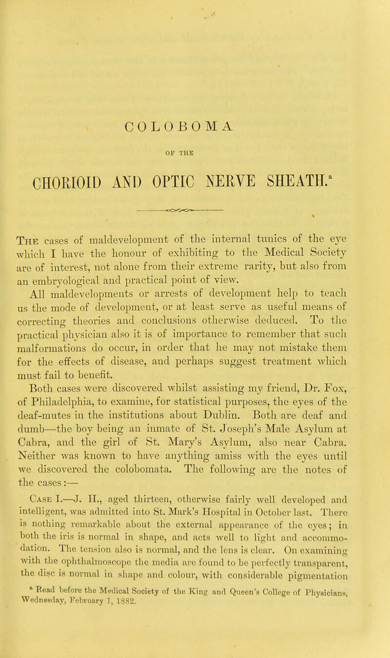 OF THE CHORIOID AND OPTIC NERVE SHEATH/ The cases of maldevelopment of tlie internal tunics of the eye wliicli I have the honour of exhibiting to tlie Medical Society are of interest, not alone from their extreme rarity, but also from an embryological and practical point of view. All maldevelopments or arrests of development help to teach us the mode of development, or at least serve as useful means of correcting theories and conclusions otherwise deduced. To tlie practical physician also it is of importance to remember that sucli malformations do occur, in order that he may not mistake them for the effects of disease, and perhaps suggest treatment which must fail to benefit. Both cases were discovered whilst assisting my friend, Dr. Fox, of Philadelphia, to examine, for statistical purposes, the eyes of the deaf-mutes in the institutions about Dublin. Both are deaf and dumb—the boy being an inmate of St. Joseph's Male Asylum at Cabra, and the girl of St. Mary's Asylum, also near Cabra. Neither was known to liaA^e anything amiss with the eyes until we discovered the colobomata. The following are the notes of the cases:— Cask I.—J. IT., aged tliirtcen, otlierwisc fairly well flevelopcd and intelligent, was admitted into St. Mark's Hospital in October last. There is nothing remarkable about the external appearance of the eyes; in both the iris is normal in shape, and acts well to light and accommo- dation. The tension also is normal, and tlie lens is clear. On examining with the ophthalmoscope the media arc found to be perfectly transparent, the disc is normal in shape and colour, with considerable pigmentation  Bead before the Medical Society of the King and Queen's College of Physicians, Wednesday, February 1, 1SS2.