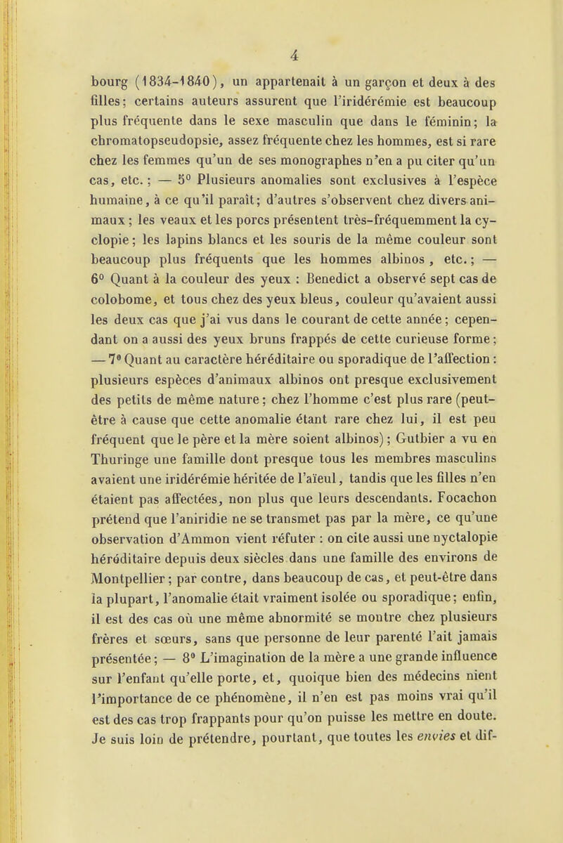 bourg (1834-1840), un appartenait à un garçon et deux à des filles; certains auteurs assurent que l'iridérémie est beaucoup plus fréquente dans le sexe masculin que dans le féminin; la chromatopseudopsie, assez fréquente chez les hommes, est si rare chez les femmes qu'un de ses monographes n'en a pu citer qu'un cas, etc.; — 5° Plusieurs anomalies sont exclusives à l'espèce humaine, à ce qu'il paraît; d'autres s'observent chez divers ani- maux ; les veaux et les porcs présentent très-fréquemment la cy- clopie; les lapins blancs et les souris de la même couleur sont beaucoup plus fréquents que les hommes albinos , etc. ; — 6° Quant à la couleur des yeux : Benedict a observé sept cas de colobome, et tous chez des yeux bleus, couleur qu'avaient aussi les deux cas que j'ai vus dans le courant de cette année ; cepen- dant on a aussi des yeux bruns frappés de cette curieuse forme ; — 7* Quant au caractère héréditaire ou sporadique de l'affection : plusieurs espèces d'animaux albinos ont presque exclusivement des petits de même nature ; chez l'homme c'est plus rare (peut- être à cause que cette anomalie étant rare chez lui, il est peu fréquent que le père et la mère soient albinos) ; Gutbier a vu en Thuringe une famille dont presque tous les membres masculins avaient une iridérémie héritée de l'aïeul, tandis que les filles n'en étaient pas affectées, non plus que leurs descendants. Focachon prétend que l'aniridie ne se transmet pas par la mère, ce qu'une observation d'Ammon vient réfuter : on cite aussi une nyctalopie héréditaire depuis deux siècles dans une famille des environs de Montpellier ; par contre, dans beaucoup de cas, et peut-être dans la plupart, l'anomalie était vraiment isolée ou sporadique; enfin, il est des cas où une même abnormité se montre chez plusieurs frères et sœurs, sans que personne de leur parenté l'ait jamais présentée ; — 8 L'imagination de la mère a une grande influence sur l'enfaut qu'elle porte, et, quoique bien des médecins nient l'importance de ce phénomène, il n'en est pas moins vrai qu'il est des cas trop frappants pour qu'on puisse les mettre en doute. Je suis loin de prétendre, pourtant, que toutes les envies et dif-