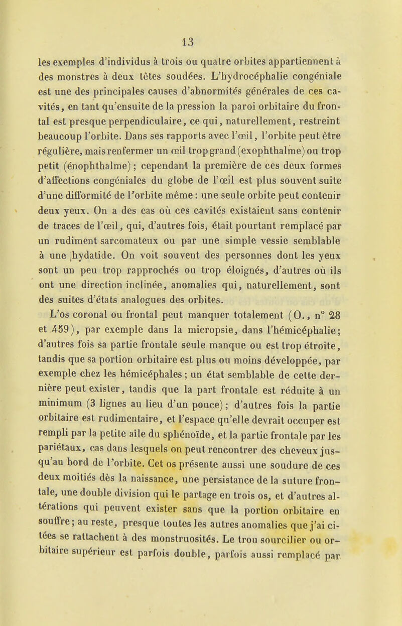 les exemples d'individus à trois ou quatre orbites appartiennent à des monstres à deux têtes soudées. L'hydrocéphalie congéniale est une des principales causes d'abnormités générales de ces ca- vités, en tant qu'ensuite de la pression la paroi orbitaire du fron- tal est presque perpendiculaire, ce qui, naturellement, restreint beaucoup l'orbite. Dans ses rapports avec l'œil, l'orbite peut être régulière, mais renfermer un œil trop grand (exophthalme) ou trop petit (énophlhalme) ; cependant la première de ces deux formes d'affections congéniales du globe de Tœil est plus souvent suite d'une difformité de l'orbite même : une seule orbite peut contenir deux yeux. On a des cas oii ces cavités existaient sans contenir de traces de l'œil, qui, d'autres fois, était pourtant remplacé par un rudiment sarcomateux ou par une simple vessie semblable à une hydatide. On voit souvent des personnes dont les yeux sont un peu trop rapprochés ou trop éloignés, d'autres où ils ont une direction inclinée, anomalies qui, naturellement, sont des suites d'états analogues des orbites. L'os coronal ou frontal peut manquer totalement (0., n° 28 et 459), par exemple dans la micropsie, dans l'hémicéphalie ; d'autres fois sa partie frontale seule manque ou est trop étroite, tandis que sa portion orbitaire est plus ou moins développée, par exemple chez les hémicéphales ; un état semblable de cette der- nière peut exister, tandis que la part frontale est réduite à un minimum (3 lignes au lieu d'un pouce) ; d'autres fois la partie orbitaire est rudimentaire, et l'espace qu'elle devrait occuper est rempli par la petite aîle du sphénoïde, et la partie frontale par les pariétaux, cas dans lesquels on peut rencontrer des cheveux jus- qu'au bord de l'orbite. Cet os présente aussi une soudure de ces deux moitiés dès la naissance, une persistance de la suture fron- tale, une double division qui le partage en trois os, et d'autres al- térations qui peuvent exister sans que la portion orbitaire en souffre; au reste, presque toutes les autres anomalies que j'ai ci- tées se rattachent à des monstruosités. Le trou sourcilier ou or- bitaire supérieur est parfois double, parfois aussi remplacé par