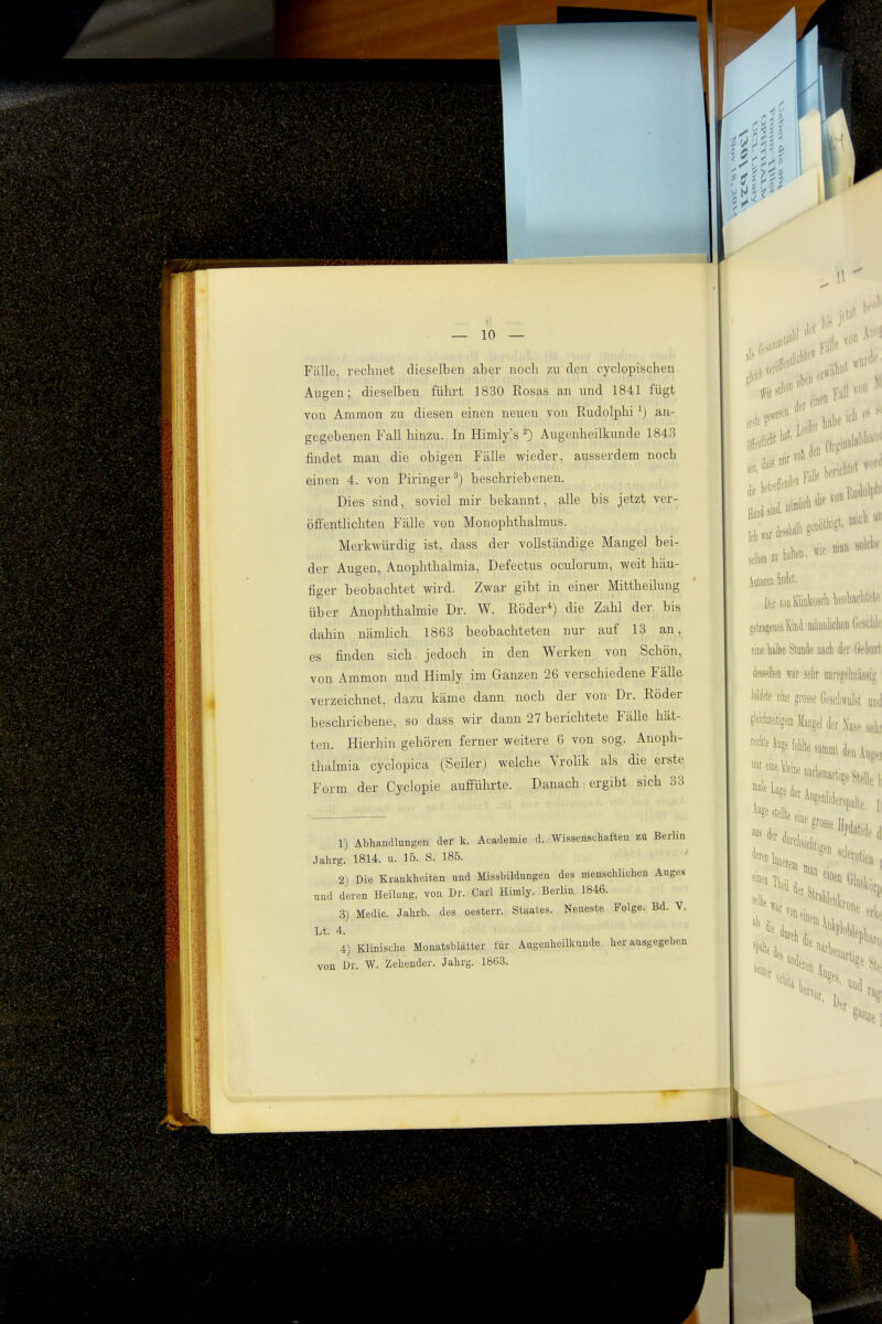 Fälle, rechnet dieselben aber nocli zu den cyclopischen Augen; dieselben führt 1830 Rosas an und 1841 fügt von Ammon zu diesen einen neuen von Rudolphi an- gegebenen Fall hinzu. In Himly's ^) Augenheilkunde 1843 findet man die obigen Fälle wieder, ausserdem noch einen 4. von Piringer^) beschriebenen. Dies sind, soviel mir bekannt, alle bis jetzt ver- öfi'enthchten Fälle von Monophthalmus. Merkwürdig ist, dass der vollständige Mangel bei- der Augen, Anophthalmia, Defectus oculorum, weit häu- figer beobachtet wird. Zwar gibt in einer Mittheilung über Anophthalmie Dr. W. Röder*) die Zahl der bis dahin nämhch 1863 beobachteten nur auf 13 an, es finden sich- jedoch in den Werken von Schön, von Ammon und Himly im Ganzen 26 verschiedene Fälle verzeichnet, dazu käme dann noch der von Dr. Röder beschriebene, so dass wir dann 27 berichtete Fälle hät- ten. Hierhin gehören ferner weitere 6 von sog. Anoph- thalmia cyclopica (Seiler) welche Vrolik als die erste Form der Cyclopie aufführte. Danach ergibt sich 33 1) Abhandlungeu der k. Academie d. Wissenschaften zu BerUn Jahrg. 1814. u. 15. S. 185. 2) Die Krankheiten und Missbildungen des menschlichen Auges und deren Heilung, von Dr. Carl Himly. Berlin 1846. 3) Medic. Jahrb. des oesterr. Staates. Neueste Folge. Bd. V. Lt. 4. 4) Klinische Monatsblätter für Augenheilkunde herausgegeben von Dr. W. Zeheuder. Jahrg. 1863.