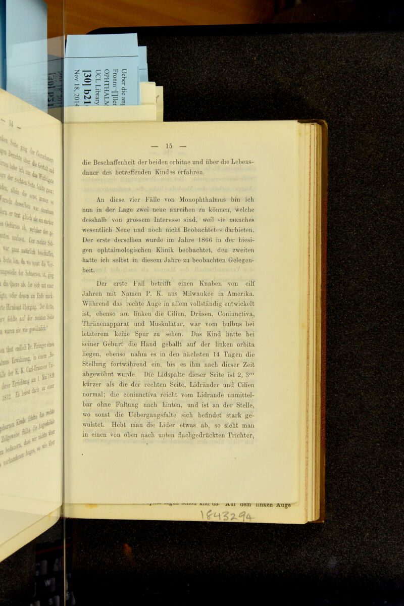 die Beschaffenheit der beiden orbitae und über die Lebens- dauer des betreffenden Kind3s erfahren. An diese vier Fälle von Monophthalmus bin ich nun in der Lage zwei neue anreihen ^u können, welche desshalb von grossem Interesse sind, weil sie manches wesentlich Neue und noch nicht Beobachtetes darbieten. Der erste derselben wurde im Jahre 1866 in der hiesi- gen ophtalmologischen Klinik beobachtet, den zweiten hatte ich selbst in diesem Jahre zu beobachten Gelegen- heit. Der erste Fall betrifft einen Knaben von eilf Jahren mit Namen P. K. aus Milwaukee in Amerika. Während das rechte Auge in allem vollständig entwickelt ist, ebenso am buken die Cilien, Drüsen. Coniunctiva, Thränenapparat und Muskulatur, war vom bulbus bei letzterem keine Spur zu sehen. Das Kind hatte bei seiner Geburt die Hand geballt auf der linken orbita hegen, ebenso nahm es in den nächsten 14 Tagen die Stellung fortwährend ein, bis es ihm nach dieser Zeit abgewöhnt wurde. Die Lidspalte dieser Seite ist 2, 3' kürzer als die der rechten Seite, Lidränder und Cilien normal; die coniunctiva reicht vom Lidrande unmittel- bar ohne Faltung nach hinten, und ist an der Stelle, wo sonst die Uebergangsfalte sich befindet stark ge- wulstet. Hebt man die Lider etwas ab, so sieht man in einen von oben nach unten flachgedrückten Trichter, —^ o'i^iixju utt- äui aetn imKen