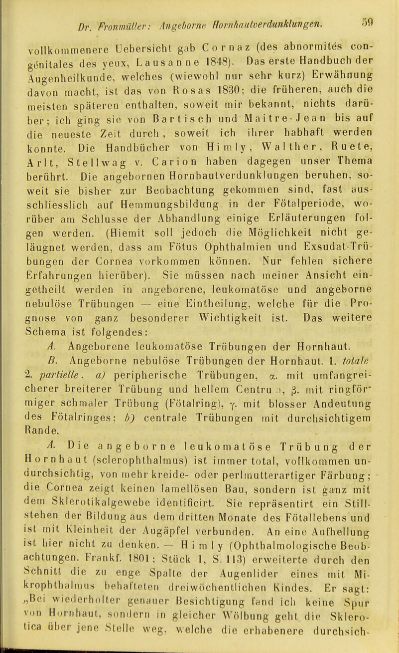 vollkommenere Uebersichl gab Cornaz (des abnormites con- gönitales des yeux, Lausanne 1848). Das erste Handbuch der Augenheilkunde, welches (wiewohl nur sehr kurz) Erwähnung davon macht, ist das von Rosas 1830; die früheren, auch die meisten späteren enthalten, soweit mir bekannt, nichts darü- ber; ich ging sie von Bartisch und M a i t r e - J e a n bis auf die neueste Zeit durch , soweit ich ihrer habhaft werden konnte. Die Handbücher von Himly, Walther, R u e t e, Arlt, Stellwag v. Carion haben dagegen unser Thema berührt. Die angebornen Hornhautverdunkiungen beruhen, so- weit sie bisher zur Beobachtung gekommen sind, fast aus- schliesslich auf Hemmungsbildung in der Fötalperiode, wo- rüber am Schlüsse der Abhandlung einige Erläuterungen fol- gen werden. (Hiemit soll jedoch die Möglichkeit nicht ge- läugnet werden, dass am Fötus Ophthalmien und Exsudat-Trü- bungen der Cornea vorkommen können. Nur fehlen sichere Erfahrungen hierüber). Sie müssen nach meiner Ansicht ein- getheilt werden in angeborene, leukomatöse und angeborne nebulöse Trübungen — eine Eintheilung, welche für die Pro- gnose von ganz besonderer Wichtigkeil ist. Das weitere Schema ist folgendes: A. Angeborene ieukomatöse Trübungen der Hornhaut. B. Angeborne nebulöse Trübungen der Hornhaut, l. totale 2. partielle, a) peripherische Trübungen, a. mit umfangrei- cherer breiterer Trübung und hellem Centru :i, ß. mit ringför miger schmaler Trübung (Fötalring), y. mit blosser Andeutung des Fötalringes; centrale Trübungen mit durchsichtigem Rande. A. Die angeborne leukomatöse Trübung der Hornhaut (scierophthalmus) ist immer total, vollkommen un- durchsichtig, von mehr kreide- oder perirnutterarliger Färbung; die Cornea zeigt keinen lamellösen Bau, sondern ist ganz mit dem Sklerotikalgewebe identificirt. Sie repräsentirt ein Still- stehen der Bildung aus dem dritten Monate des Fötallebensund ist mit Kleinheil der Augäpfel verbunden. An eine Aufhellung ist hier nicht zu denken. — Himly (Ophthalmologische Beob- achtungen. Frankf. 1801; Stück 1, S. 113) erweiterte durch den Schnitt die zu enge Spalte der Augenlider eines mit Mi- krophthalmus behafteten dreiwöchentlichen Kindes. Er sagt: „Bei wiederholter genauer Besichtigung fand ich keine Spur von Hornhaut, sondern in gleicher Wölbung geht die Sklero- tica über jene Stelle weg, welche die erhabenere durchsich-