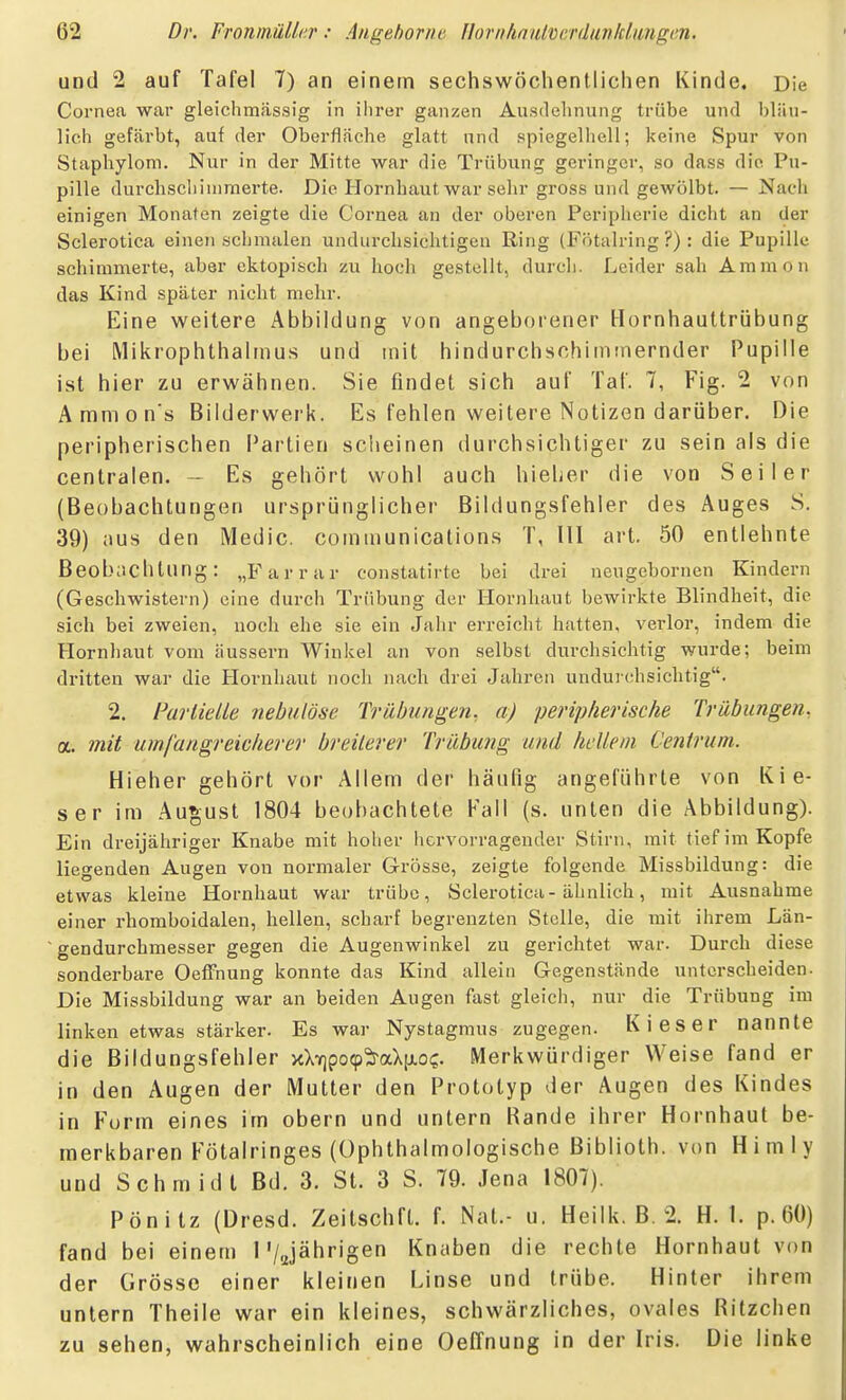 und 2 auf Tafel 7) an einem sechswöchenllichen Kinde. Die Cornea war gleichmässig in ilirer ganzen Auadehnung trübe und bläu- lich gefärbt, auf der Oberfläche glatt und spiegelhell; keine Spur von Staphylom. Nur in der Mitte war die Trübung geringer, so dass die Pu- pille durchscliiuiraerte. Die Hornhaut war sehr gross und gewölbt. — Nach einigen Monaten zeigte die Cornea an der oberen Peripherie dicht an der Sclerotica einen schmalen undurchsichtigen Ring (Fötalring ?) : die Pupille schimmerte, aber ektopisch zu hoch gestellt, durch. Leider sah Aramon das Kind später nicht mehr. Eine weitere Abbildung von angeborener Hornhauttrübung bei Mikrophthalmus und mit hindurchschiintnernder Pupille ist hier zu erwähnen. Sie findet sich auf Tal'. 7, Fig. 2 von Ammon's Bilderwerk. Es fehlen weitere Notizen darüber. Die peripherischen l^artien scheinen durchsichtiger zu sein als die centralen. - Es gehört wohl auch hieher die von Seiler (Beobachtungen ursprünglicher Bildungsfehier des Auges S. 39) aus den Medic. Communications T, III art. 50 entlehnte Beobachtung: „Farrar constatirtc bei drei neugebornen Kindern (Geschwistern) eine durch Trübung der Hornhaut bewirkte Blindheit, die sieh bei zweien, noch ehe sie ein Jahr erreicht hatten, verlor, indem die Hornhaut vom äussern Winkel an von selbst durchsichtig wurde; beim dritten war die Hornhaut noch nach drei Jahren unduichsichtig. 2. ParliMe nebutöse Trübungen, a) peripherische Trübungen. a. mit umfangreicherer breiterer Trübung und hellem Centrum. Hieher gehört vor Allem der häufig angeführte von Kie- ser im Au*;ust 1804 beobachtete Fall (s. unten die Abbildung). Ein dreijähriger Knabe mit hoher hervorragender Stirn, mit tief im Kopfe liegenden Augen von normaler Grösse, zeigte folgende Missbildung: die etwas kleine Hornhaut war trübe, Sclerotica-ähnlich, mit Ausnahme einer rhomboidalen, hellen, scharf begrenzten Stelle, die mit ihrem Län- gendurchmesser gegen die Augenwinkel zu gerichtet war. Durch diese sonderbare OefFnung konnte das Kind allein Gegenstände unterscheiden. Die Missbildung war an beiden Augen fast gleich, nur die Trübung im linken etwas stärker. Es war Nystagmus zugegen. Kies er nannte die Bildungsfehier xX7]po9^aX[xoc. Merkwürdiger Weise fand er in den Augen der Mutter den Prototyp der Augen des Kindes in Form eines im obern und untern Rande ihrer Hornhaut be- merkbaren Fötalringes (Ophthalmologische Biblioth. von H i m 1 y und Schmidt Bd. 3. St. 3 S. 79. Jena 1807). Pönitz (Dresd. Zeitschft. f. Nat.- u. Heilk. B. 2. H. 1. p. 60) fand bei einem 1'/Jährigen Knaben die rechte Hornhaut von der Grösse einer kleinen Linse und trübe. Hinter ihrem untern Theile war ein kleines, schwärzliches, ovales Ritzchen zu sehen, wahrscheinlich eine Oeffnung in der Iris. Die linke