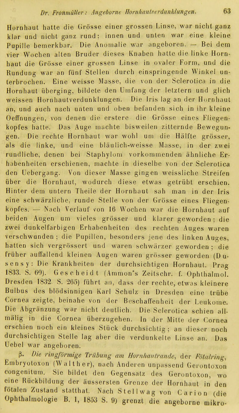 Hornhaut hatte die Grösse einer grossen Linse, war nicht ganz klar und nicht ganz rund: innen und unten war eine kleine Pupille bemerkbar. Die Anomalie war angeboren. — Bei dem vier Wochen alten Bruder dieses Knaben hatte die linke Horn- haut die Grösse einer grossen Linse in ovaler Form, und die Rundung war an fünf Stellen durch einspringende Winkel un- terbrochen. Eine weisse Masse, die von der Scierotica in die Hornhaut überging, bildete den Umfang der letztern und glich weissen Hornhautverdunklungen. Die Iris lag an der Hornhaut an, und auch nach unten und oben befanden sich in ihr kleine üeffnungen, von denen die erstere die Grösse eines Fliegen- kopfes halte. Das Auge machte bisweilen zitternde Bewegun- gen. Die rechte Hornhaut war wohl um die Hälfte grösser, als die linke, und eine bläulich-weisse Masse, in der zwei rundliche, denen bei Staphylom vorkommenden ähnliche Er- habenheiten erschienen, machte in dieselbe von der Scierotica den üebergang. Von dieser Masse gingen weissliche Streifen über die Hornhaut, wodurch diese etwas getrübt erschien. Hinter dem untern Theile der Hornhaut sah man in der Iris eine schwärzliche, runde Stelle von der Grösse eines Fliegen- kopfes. — Nach Verlauf von 16 Wochen war die Hornhaut auf beiden Augen um vieles grösser und klarer geworden; die zwei dunkelfarbigen Erhabenheiten des rechten Auges waren verschwunden; die Pupillen, besonders jene des linken Auges, hatten sich vergrössert und waren schwärzer geworden; die früher auffallend kleinen Augen waren grösser geworden (D u- sensy: Die Krankheiten der durchsichtigen Hornhaut. Prag 1833. S. 60]. Gescheid t (Ammon*s Zeitschr. f. Ophlhalmol. Dresden 1832. S. 265) führt an, dass der rechte, etwas kleinere Bulbus des blödsinnigen Karl Schulz in Dresden eine trübe Cornea zeigte, beinahe von der Beschaffenheit der Leukome. Die Abgrenzung war nicht deutlich. Die Scierotica schien all- mälig in die Cornea überzugehen. In der Mitte der Cornea erschien noch ein kleines Stück durchsichtig; an dieser noch durchsichtigen Stelle lag aber die verdunkelte Linse an. Das Uebel war angeboren. ß. Die ringförmige Trübung am Horn/iaiilrande, der Fötal ring, Embryotoxon (Waith er), nach Anderen unpassend Gerontoxon congenitum. Sie bildet den Gegensatz des Gerontoxon, wo eine Rückbildung der äussersten Grenze der Hornhaut in den fötalen Zustand statthat. Nach Stellwag von Carion (die Ophthalmologie B. 1, 1853 8. 9) grenzt die angeborne mikro-