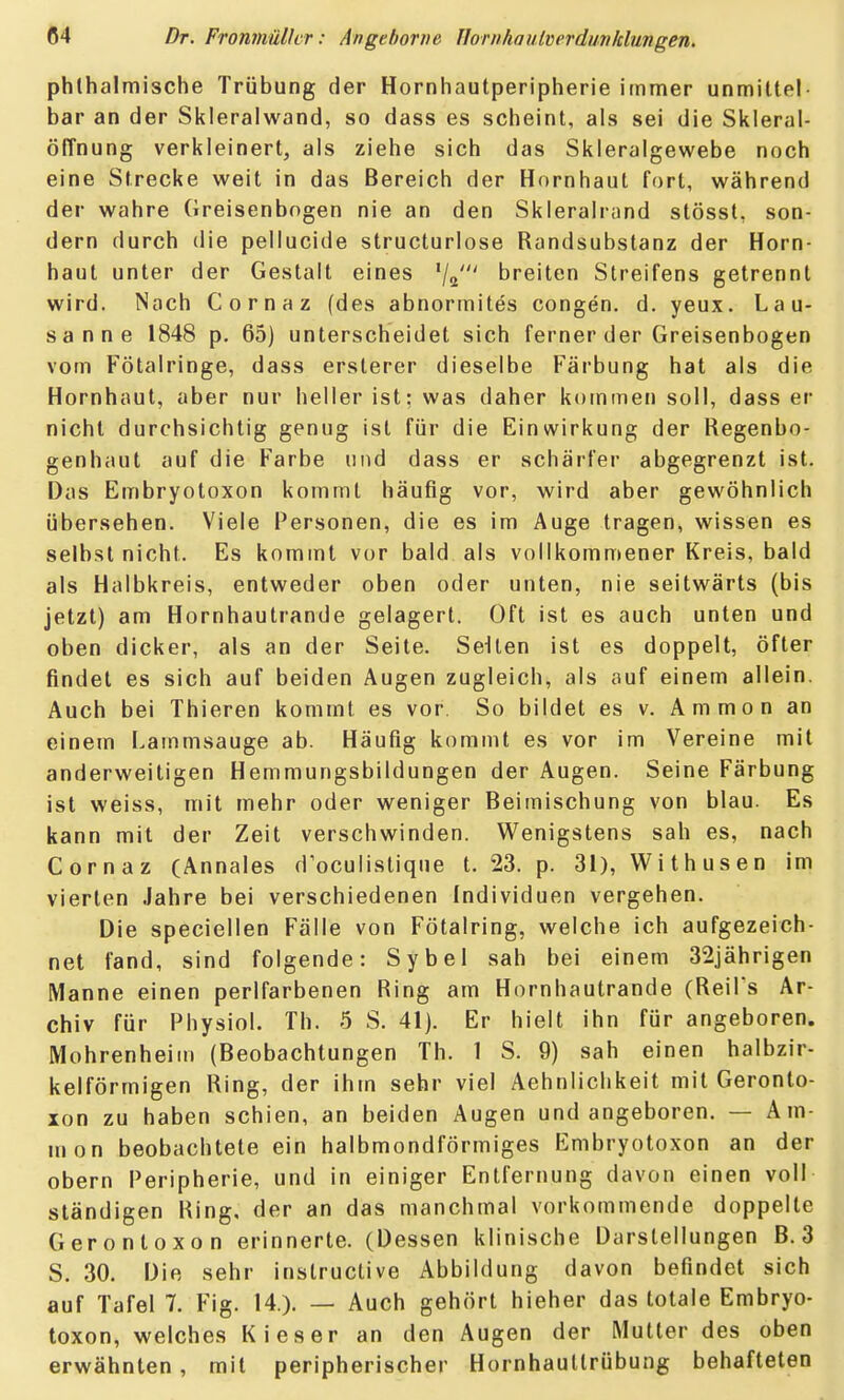 phlhalmische Trübung der Hornhautperipherie immer unmittel- bar an der Skleralwand, so dass es scheint, als sei die Skleral- öffnung verkleinert, als ziehe sich das Skleralgewebe noch eine Strecke weit in das Bereich der Hornhaut fort, während der wahre Greisenbogen nie an den Skleralrand stösst, son- dern durch die pellucide structurlose Randsubstanz der Horn- haut unter der Gestalt eines ^j^' breiten Streifens getrennt wird. Nach Cornaz (des abnormites congen. d. yeux. Lau- sanne 1848 p. 65) unterscheidet sich ferner der Greisenbogen vom Fötalringe, dass ersterer dieselbe Färbung hat als die Hornhaut, aber nur heller ist: was daher kotnmen soll, dass er nicht durchsichtig genug ist für die Einwirkung der Regenbo- genhaut auf die Farbe und dass er schärfer abgegrenzt ist. Das Embryotoxon kommt häufig vor, wird aber gewöhnlich übersehen. Viele Personen, die es im Auge tragen, wissen es selbst nicht. Es kommt vor bald als vollkommener Kreis, bald als Halbkreis, entweder oben oder unten, nie seitwärts (bis jetzt) am Hornhautrande gelagert. Oft ist es auch unten und oben dicker, als an der Seite. Seiten ist es doppelt, öfter findet es sich auf beiden Augen zugleich, als auf einem allein. Auch bei Thieren kommt es vor. So bildet es v. Ammon an einem I.ammsauge ab. Häufig kommt es vor im Vereine mit anderweitigen Hemmungsbildungen der Augen. Seine Färbung ist weiss, mit mehr oder weniger Beimischung von blau. Es kann mit der Zeit verschwinden. Wenigstens sah es, nach Cornaz (Annales doculislique t. 23. p. 31), Withusen im vierten Jahre bei verschiedenen Individuen vergehen. Die speciellen Fälle von Fötalring, welche ich aufgezeich- net fand, sind folgende: Sybel sah bei einem 32jährigen Manne einen perlfarbenen Ring am Hornhautrande (ReiFs Ar- chiv für Physiol. Th. 5 S. 41). Er hielt ihn für angeboren. Mohrenheim (Beobachtungen Th. 1 S. 9) sah einen halbzir- kelförmigen Ring, der ihm sehr viel Aehnliclikeit mit Geronlo- xon zu haben schien, an beiden Augen und angeboren. — Am- mon beobachtete ein halbmondförmiges Embryotoxon an der obern Peripherie, und in einiger Entfernung davon einen voll ständigen Ring, der an das manchmal vorkommende doppelte Gerontoxon erinnerte. (Dessen klinische Darstellungen B. 3 S. 30. Die sehr instruclive Abbildung davon befindet sich auf Tafel 7. Fig. 14.). — Auch gehört hieher das totale Embryo- toxon, welches Kies er an den Augen der Mutter des oben erwähnten, mit peripherischer Hornhauttrübung behafteten