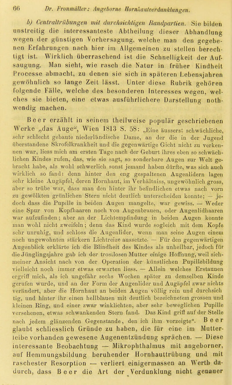 b) Centraitrübungen mit durchsichtigen Handpartien. Sie bilden unstreitig die interessanteste Abtlieilung dieser Abhandlung wegen der günstigen Vorhersagung, welche man den gegebe- nen Erfahrungen nach hier im Allgemeinen zu stellen berech- tigt ist. Wirklich überraschend ist die Schnelligkeit der Auf- saugung. Man sieht, wie rasch die Natur in früher Kindheit Processe abmacht, zu denen sie sich in späteren Lebensjahren gewöhnlich so lange Zeit lässt. Unter diese Rubrik gehören folgende Fälle, welche des besonderen Interesses wegen, wel- ches sie bieten, eine etwas ausführlichere Darstellung noth- wendig machen. Beer erzählt in seinem theilweise populär geschriebenen Werke ,,das Auge'^, Wien 1813 S. 58: „Eine äusserst schwächliche, sehr schlecht gebaute niederländische Dame, an der die in der Jugend überstandene Skrofelkrankheit und die gegenwärtige Gicht nicht zu verken- nen war, liess mich am ersten Tage nach der Geburt ihres eben so schwäch- lichen Kindes rufen, das, wie sie sagt, so sonderbare Augen zur Welt ge- bracht habe, als wohl schwerlich sonst jemand haben dürfte, was sich auch wirklich so fand: denn hinter den eng gespaltenen Augenlidern lagen sehr kleine Augäpfel, deren Hornhaut, im Verhältniss, ungewöhnlich gross, aber so trübe war, dass man den liinter ihr befindlichen etwas nach vorn zu gewölkten grünlichen Stern nicht deutlich unterscheiden konnte; — je- doch dass die Pupille in beiden Augen mangelte, war gewiss. — Weder eine Spur von Kopfliaaren noch von Augenbrauen, oder Augenlidhaaren war aufzufinden; aber an der Lichtempfindung in beiden Augen konnte man wohl nicht zweifeln; denn das Kind wurde sogleich mit dem Kopfe sehr unruhig, und schloss die Augenlider, wenn mau seine Augen einem noch ungewohnten stärkern Lichtreize aussetzte. — Für den gegenwärtigen Augenblick erklärte ich die Blindheit des Kindes als unheilbar, jedoch für die Jünglingsjahre gab ich der trostlosen Mutter einige Hoffnung, weil sich- meiner Ansicht nach von der Operation der künstlichen Pupillebildung vielleicht noch immer etwas erwarten liess. — Allein welches Erstaunen ergriff mich, als ich ungefähr sechs Wochen später zu demselben Kinde gerufen wurde, und an der Form der Augenlider und Augäpfel zwar nichts verändert, aber die Hornhaut an beiden Augen völlig rein und durchsich tig, und hinter ihr einen hellblauen mit deutlich bezeichnetem grossen und kleinen Ring, und einer zwar winklichten, aber sehr beweglichen Pupille versehenen, etwas schwankenden Stern fand. Das Kind griff auf der Stelle nach jedem glänzenden Gegenstande, den ich ihm vorzeigte. Beer glaubt schliesslich Gründe zu haben, die für eine im Mutter- leibe vorhanden gewesene Äugenentzündung sprächen. — Diese interessante Beobachtung — Mikrophthalmus mit angeborner, auf Hemmungsbildung beruhender Hornhauttrübung und mit raschester Resorption — verliert einigermassen an Werth da- durch, dass Beer die Art der Verdunklung nicht genauer