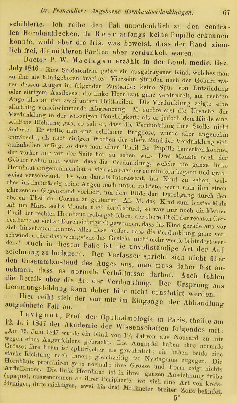 schilderte. Ich reihe den Fall unbedenklich zu den centra- len Hornhautflecken, da Beer anfangs keine Pupille erkennen konnte, wohl aber die Iris, was beweist, dass der Rand ziem- lich frei, die mittleren Partien aber verdunkelt waren. Doctor P. W. Maclagan erzählt in der Lond. medic. Gaz. July 1846 : Eine Soldatenfrau gebar ein ausgetragenes Kind, welches man zu ihm als bhndgeboren brachte. Vierzehn Stunden nach der Geburt wa- ren dessen Augen im folgenden Zustande: keine Spür von Entzündung oder eitrigem Ausflusse; die linke Hornhaut ganz verdunkelt, am rechten Auge blos an den zwei untern Drittheilen. Die Verdunklung zeigte eine allmahlig verschwimmende Abgrenzung. M. suchte erst die Ursache der VeMunklung in der wässrigen Feuchtigkeit; als er jedoch dem Kinde eine änrW ' i M ^'^'^ Verdunklung ihre Stelle- nicht andeite. Er stellte nun eine schlimme Prognose, wurde aber angenehm enttauscht, als nach einigen Wochen der obere Rand der Verdunklung sich aufzuhellen anfing, so dass man einen Theil der Pupille bemerken konnte d^- vorher nur von der Seite her zu sehen war. Drei Monate nach dei^ Geburt nahm man wahr, dass die Verdunklung, welche die ganze linke Hornhaut eingenommen hatte, sich von obenher z^mindern beganf und g -^d weise verschwand. Es war damals interessant, das Kind zu sehen wel ches instinctmässig seine Augen nach unten riditete, wenn manlhm'eren glanzenden Gegenstand vorhielt, um dem Bilde den Durchgang du hin oberen Theil der Cornea zu gestatten Als M. das Kind zL fetzten Male sah Um März sechs Monate nach der Geburt), so war nur nl e n kll Theil der rechten Hornhaut trübe geblieben, der obere Theil Lr rechten Co 3^iu^n^erda.wenigs.nsdasGes^t^^ cten. Auch in diesem Falle ist die unvollständige Art der Auf Zeichnung zu bedauern. Der Verfasser spricht Lh nicht ifb/. den Gesammtzustand des Auges aus, man muss daher fast an aufgef^rL l-l,r:l'. '™ Abhandlung 12 jLristTMV rr'; P'-'^almologie in Paris. Ihcilte am wegen efaes Augonfel crrr^l,Ii/ A- GrLe; ih.e Fo™ tlif^r'''-, ^'^ normale starke kicl,t„„rna h S„: ' ',vf' f  Hor„Mu.eproL-nire„;r n„rta, m^°fT (op«,ne), „.„genommen «n h rklher o