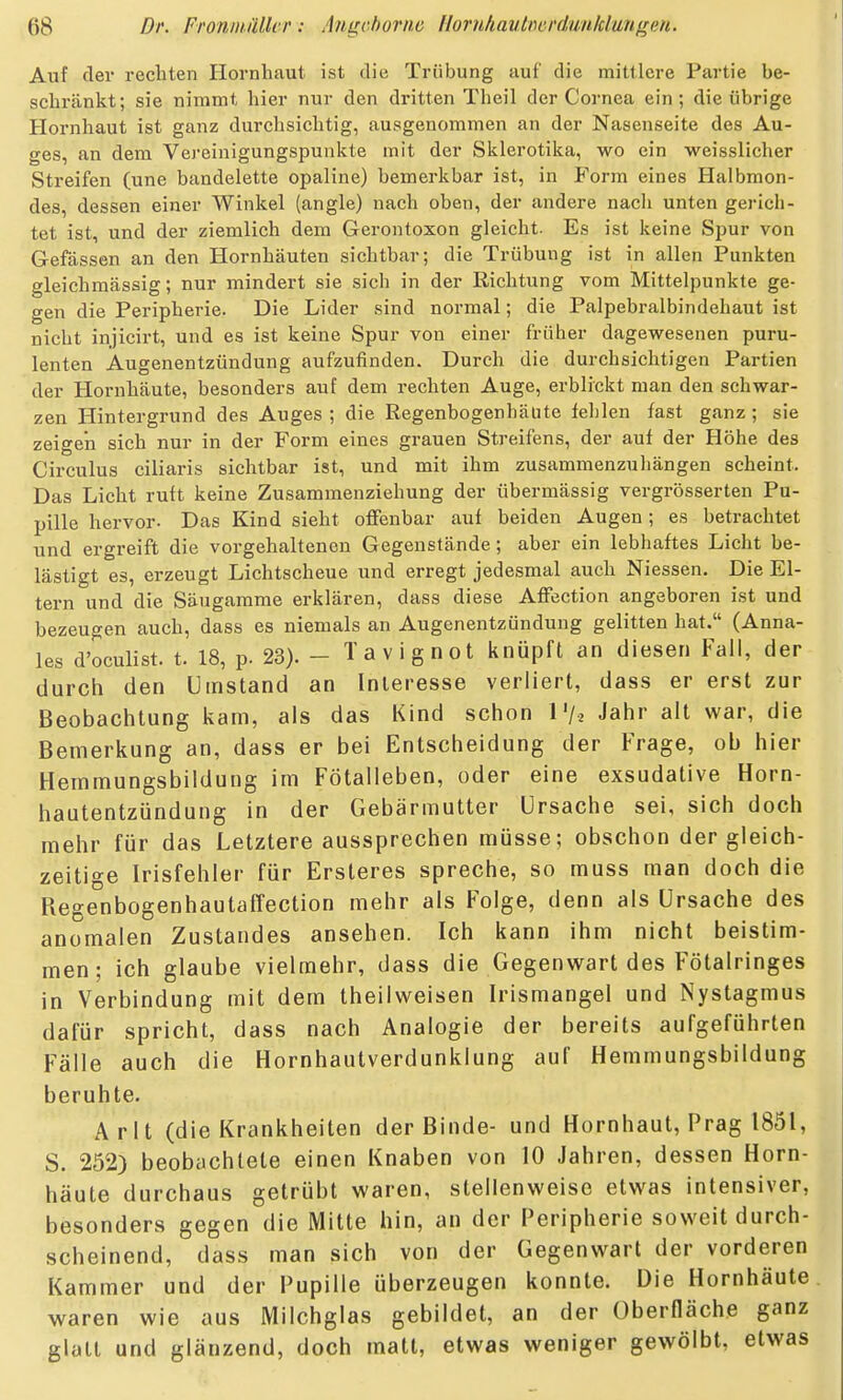 Auf der rechten Hornhaut ist die Trübung auf die mittlere Partie be- schränkt; sie nimmt hier nur den dritten Theil der Cornea ein; die übrige Hornhaut ist ganz durchsichtig, ausgenommen an der Nasenseite des Au- ges, an dem Vej-einigungspunkte mit der Sklerotika, wo ein weisslicher Streifen (une bandelette opaline) bemerkbar ist, in Form eines Halbmon- des, dessen einer Winkel (angle) nach oben, der andere nach unten gerich- tet ist, und der ziemlich dem Gerontoxon gleicht. Es ist keine Spur von Gefässen an den Hornhäuten sichtbar; die Trübung ist in allen Punkten gleichmässig; nur mindert sie sich in der Richtung vom Mittelpunkte ge- gen die Peripherie. Die Lider sind normal; die Palpebralbindehaut ist nicht injicirt, und es ist keine Spur von einer früher dagewesenen puru- lenten Augenentzündung aufzufinden. Durch die durchsichtigen Partien der Hornhäute, besonders auf dem rechten Auge, erblickt man den schwar- zen Hintergrund des Auges ; die Regenbogenhäute fehlen fast ganz ; sie zeigen sich nur in der Form eines grauen Streifens, der auf der Höhe des Circulus ciliaris sichtbar ist, und mit ihm zusammenzuhängen scheint. Das Licht ruft keine Zusammenziehung der übermässig vergrösserten Pu- pille hervor. Das Kind sieht offenbar auf beiden Augen; es betrachtet und ergreift die vorgehaltenen Gegenstände ; aber ein lebhaftes Licht be- lästigt es, erzeugt Lichtscheue und erregt jedesmal auch Niessen. Die El- tern und die Säugamme erklären, dass diese Affection angeboren ist und bezeugen auch, dass es niemals an Augenentzündung gelitten hat. (Anna- les d'oculist. t. 18, p. 23). - Tavignot knüpft an diesen Fall, der durch den Umstand an Interesse verliert, dass er erst zur Beobachtung kam, als das Kind schon l'/.^ Jahr alt war, die Bemerkung an, dass er bei Entscheidung der Frage, ob hier Heinmungsbildung im Fötalleben, oder eine exsudative Horn- hautentzündung in der Gebärmutter Ursache sei, sich doch mehr für das Letztere aussprechen müsse; obschon der gleich- zeitige Irisfehler für Ersteres spreche, so muss man doch die Regenbogenhautaffection mehr als Folge, denn als Ursache des anomalen Zustandes ansehen. Ich kann ihm nicht beistim- men; ich glaube vielmehr, dass die Gegenwart des Fötalringes in Verbindung mit dem theilweisen Irismangel und Nystagmus dafür spricht, dass nach Analogie der bereits aufgeführten Fälle auch die Hornhautverdunklung auf Hemmungsbildung beruhte. Arlt (die Krankheiten der Binde- und Hornhaut, Prag 1851, S. 252) beobachtete einen Knaben von 10 Jahren, dessen Horn- häute durchaus getrübt waren, stellenweise etwas intensiver, besonders gegen die Mitte hin, an der Peripherie soweit durch- scheinend, dass man sich von der Gegenwart der vorderen Kammer und der Pupille überzeugen konnte. Die Hornhäute waren wie aus Milchglas gebildet, an der Oberfläche ganz glatt und glänzend, doch matt, etwas weniger gewölbt, etwas