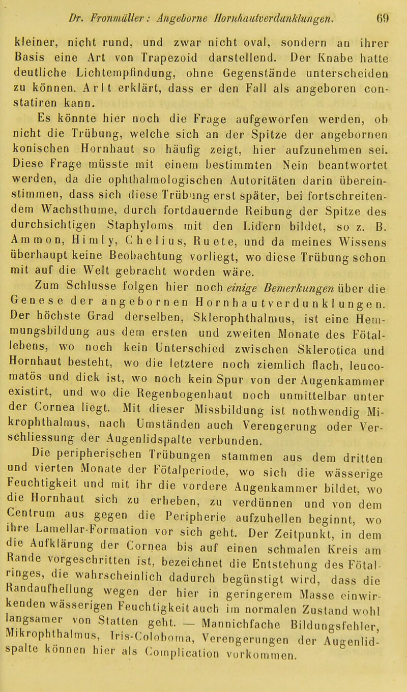 kleiner, nicht rund, und zwar nicht oval, sondern an ihrer Basis eine Art von Trapezoid darstellend. Der Knabe hatte deutliche Lichtempfindung, ohne Gegenstände unterscheiden zu können. Arlt erklärt, dass er den Fall als angeboren con- statiron kann. Es könnte hier noch die Frage aufgeworfen werden, ob nicht die Trübung, welche sich an der Spitze der angebornen konischen Hornhaut so häufig zeigt, hier aufzunehmen sei. Diese Frage raüsste mit einem bestimmten Nein beantwortet werden, da die ophlhalmologischen Autoritäten darin überein- stimmen, dass sich diese Trübung erst später, bei fortschreiten- dem VVachslhume, durch fortdauernde Reibung der Spitze des durchsichtigen Staphyloms mit den Lidern bildet, so z. B. Ammon, Himly, C h e I i u s, Ruete, und da meines Wissens überhaupt keine Beobachtung vorliegt, wo diese Trübung schon mit auf die Welt gebracht worden wäre. Zum Schlüsse folgen hier noch einige Bemerkungen über d'xe Genese der angebornen H o r n h a u t v e r d u n k 1 u n g e n. Der höchste Grad derselben, Sklerophthalmus, ist eine Hem- mungsbildung aus dem ersten und zweiten Monate des Fötal- lebens, wo noch kein Unterschied zwischen Sklerotica und Hornhaut besteht, wo die letztere noch ziemlich flach, leuco- matös und dick ist, wo noch kein Spur von der Augenkammer existirt, und wo die Regenbogenhaut noch unmittelbar unter der Cornea liegt. Mit dieser Missbildung ist nothwendig Mi- krophthalmus, nach Umständen auch Verengerung oder Ver- schliessung der Augenlidspalte verbunden. Die peripherischen Trübungen stammen aus dem dritten und vierten Monate der Fötalperiode, wo sich die wässerige Feuchtigkeit und mit ihr die vordere Augenkammer bildet, wo die Hornhaut sich zu erheben, zu verdünnen und von dem Cenlrum aus gegen die Peripherie aufzuhellen beginnt, wo Ihre Lamellar-Formation vor sich geht. Der Zeitpunkt, in dem die Aufklarung der Cornea bis auf einen schmalen Kreis am Rande vorgeschritten ist, bezeichnet die Entstehung des Fötal- nnges, die wahrscheinlich dadurch begünstigt wird, dass die Randaufhellung wegen der hier in geringerem Masse einwir- kenden wasserigen Feuchtigkeit auch im normalen Zustand wohl langsamer von Stalten geht. - Mannichfache Bildungsfehler, Mikrophthalmus, Iris-Coloboma, Verengerungen der Augenlid- spalte können hier als Complicalion vorkommen