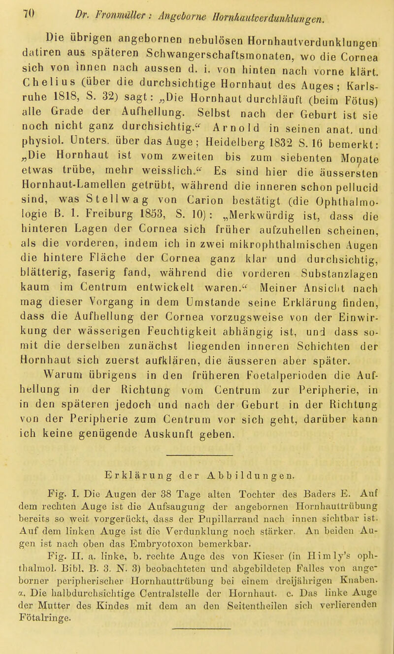 Die übrigen angebornen nebulösen Hornhautverdunklungen datiren aus, späteren Schwangerschaftsmonaten, wo die Cornea sich von innen nach aussen d. i. von hinten nach vorne klärt. Chelius (über die durchsichtige Hornhaut des Auges; Karls- ruhe 1818, S. 32) sagt: ,,Die Hornhaut durchläuft (beim Fötus) alle Grade der Aufhellung. Selbst nach der Geburt ist sie noch nicht ganz durchsichtig.'^ Arnold in seinen anat, und physiol. Unters, über das Auge ; Heidelberg 1832 S. 16 bemerkt: „Die Hornhaut ist vom zweiten bis zum siebenten Morjate etwas trübe, mehr weisslich.'^ Es sind hier die äussersten Hornhaut-Lamellen getrübt, während die inneren schon pellucid sind, was St eil wag von Carion bestätigt (die (Ophthalmo- logie B. 1. Freiburg 1853, S. 10) : „Merkwürdig ist, dass die hinteren Lagen der Cornea sich früher aufzuhellen scheinen, als die vorderen, indem ich in zwei mikrophthalmischen Augen die hintere Fläche der Cornea ganz klar und durchsichtig, blätterig, faserig fand, während die vorderen Substanziagen kaum im Centrum entwickelt waren. Meiner Ansicht nach mag dieser Vorgang in dem Umstände seine Erklärung finden, dass die Aufhellung der Cornea vorzugsweise von der Einwir- kung der wässerigen Feuchtigkeit abhängig ist, und dass so- mit die derselben zunächst liegenden inneren Schichten der Hornhaut sich zuerst aufklären, die äusseren aber später. Warum übrigens in den früheren Foetaiperioden die Auf- hellung in der Richtung vom Centrum zur Peripherie, in in den späteren jedoch und nach der Geburt in der Richtung von der Peripherie zum Centrum vor sich geht, darüber kann ich keine genügende Auskunft geben. Erklärung der Abbildungen. Fig. I. Die Augen der 38 Tage alten Tochter des Baders E. Auf dem rechten Auge ist die Aufsaugung der angebornen Hornhauttrübung bereits so weit vorgerückt, dass der Piipillarrand nach innen sichtbar ist. Auf dem linken Auge ist die Verdunklung noch stärker. An beiden Au- gen ist nach oben das Embryotoxon bemerkbar. Fig. II. a. linke, b. rechte Auge des von Kieser (in Himly's oph- thalmol. Bibl, B. 3. N. 3) beobachteten und abgebildeten Falles von angc borner peripherischer Hornhauttrübung bei einem dreijährigen Knaben, a. Die halbdurchsichtige Centralstelle der Hornhaut, c. Das linke Auge der Mutter des Kindes mit dem an den Seitentheilen sich verlierenden Fötalringe.