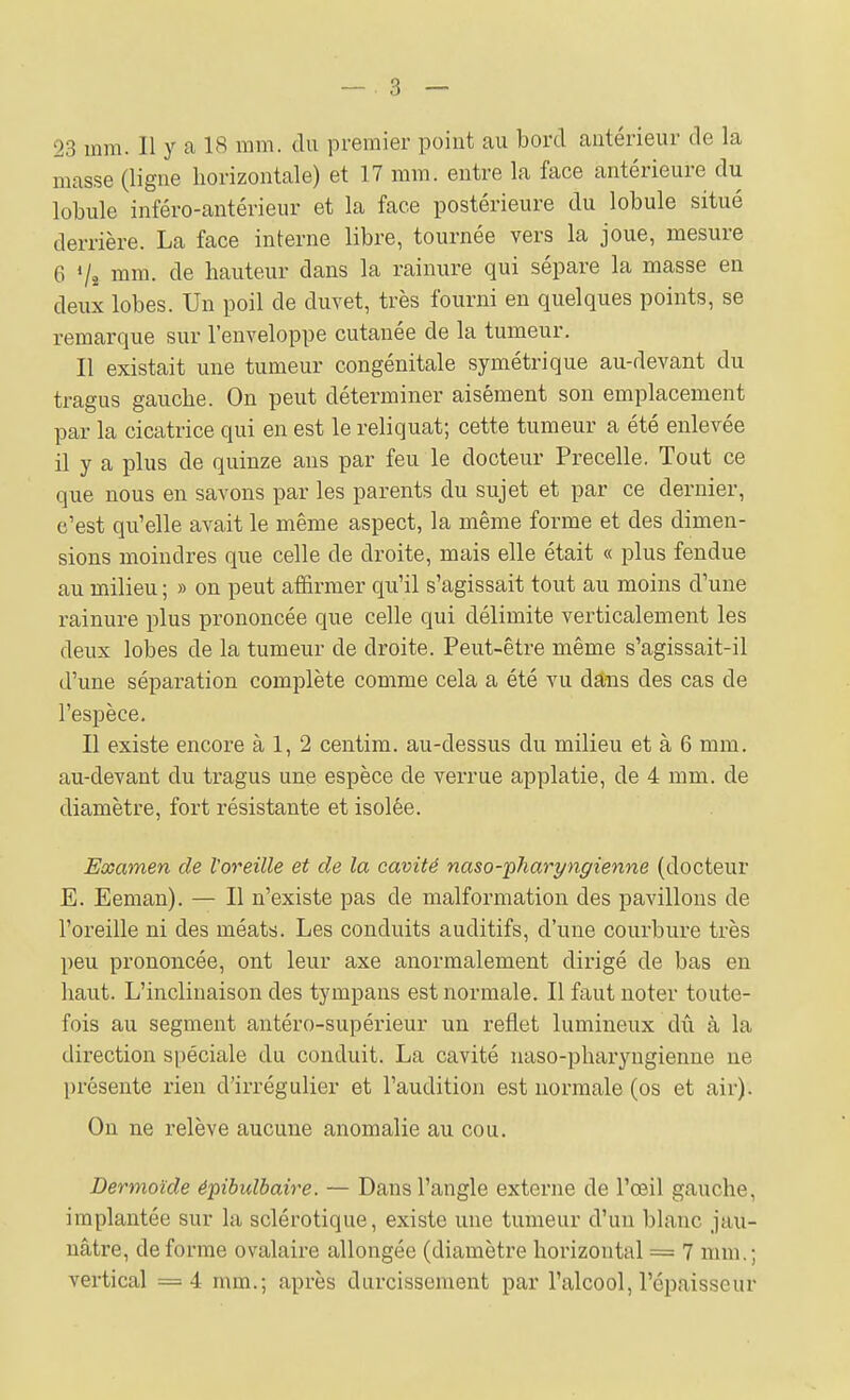 masse (ligne horizontale) et 17 mm. entre la face antérieure du lobule inféro-antérieur et la face postérieure du lobule situé derrière. La face interne libre, tournée vers la joue, mesure 6 Vî mm. de hauteur dans la rainure qui sépare la masse en deux lobes. Un poil de duvet, très fourni en quelques points, se remarque sur l'enveloppe cutanée de la tumeur. Il existait une tumeur congénitale symétrique au-devant du tragus gauche. On peut déterminer aisément son emplacement par la cicatrice qui en est le reliquat; cette tumeur a été enlevée il y a plus de quinze ans par feu le docteur Precelle. Tout ce que nous en savons par les parents du sujet et par ce dernier, c'est qu'elle avait le même aspect, la même forme et des dimen- sions moindres que celle de droite, mais elle était « plus fendue au milieu ; » on peut affirmer qu'il s'agissait tout au moins d'une rainure plus prononcée que celle qui délimite verticalement les deux lobes de la tumeur de droite. Peut-être même s'agissait-il d'une séparation complète comme cela a été vu dâiis des cas de l'espèce. Il existe encore à 1, 2 centim. au-dessus du milieu et à 6 mm. au-devant du tragus une espèce de verrue applatie, de 4 mm. de diamètre, fort résistante et isolée. Examen de Voreille et de la cavité naso-phart/ngienne (docteur E. Eeman). — Il n'existe pas de malformation des pavillons de l'oreille ni des méats. Les conduits auditifs, d'une courbure très peu prononcée, ont leur axe anormalement dirigé de bas en haut. L'inclinaison des tympans est normale. Il faut noter toute- fois au segment antéro-supérieur un reflet lumineux dû à la direction spéciale du conduit. La cavité uaso-pharyngienne ne présente rien d'irrégulier et l'audition est normale (os et air). On ne relève aucune anomalie au cou. Dermoïde épibulbaire. — Dans l'angle externe de l'œil gauche, implantée sur la sclérotique, existe une tumeur d'un blanc jau- nâtre, déforme ovalaire allongée (diamètre horizontal = 7 mm.; vertical =4 mm.; après durcissement par l'alcool, l'épaisseur