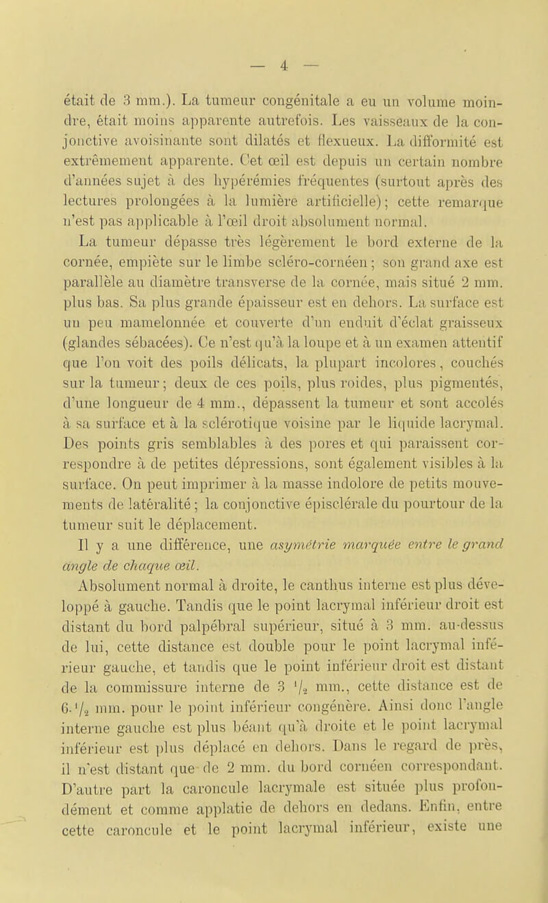 était de 3 mm.). La tumeur congénitale a eu un volume moin- dre, était moins apparente autrefois. Les vaisseaux de la con- jonctive avoisinante sont dilatés et flexueux. La difformité est extrêmement apparente. Cet œil est depuis un certain nombre d'années sujet à des bypérémies fréquentes (surtout après des lectures prolongées à la lumière artificielle); cette remarque n'est pas applicable à l'œil droit absolument normal. La tumeur dépasse très légèrement le bord externe de la cornée, empiète sur le limbe scléro-cornéen ; son grand axe est parallèle au diamètre transverse de la cornée, mais situé 2 mm. plus bas. Sa plus grande épaisseur est en dehors. La surface est un peu mamelonnée et couverte d'un enduit d'éclat graisseux (glandes sébacées). Ce n'est qiïk la loupe et à un examen attentif que l'on voit des poils délicats, la plupart incolores, couchés sur la tumeur; deux de ces poils, plus roides, plus pigmentés, d'une longueur de 4 mm., dépassent la tumeur et sont accolés à sa surface et à la sclérotique voisine par le liquide lacrymal. Des points gris semblables à des pores et qui paraissent cor- respondre à de petites dépressions, sont également visibles à la surface. On peut imprimer à la masse indolore de petits mouve- ments de latéralité ; la conjonctive épisclérale du pourtour de la tumeur suit le déplacement. Il y a une différence, une asymétrie marquée entre le grand angle de chaque œil. Absolument normal à droite, le canthus interne est plus déve- loppé à gauche. Tandis que le point lacrymal inférieur droit est distant du bord palpébral supérieur, situé à 3 mm. au-dessus de lui, cette distance est double pour le point lacrymal infé- rieur gauche, et tandis que le point inférieur droit est distant de la commissure interne de 3 '/a i^^-! cette distance est de 6. Va nnn. pour le point inférieur congénère. Ainsi donc l'angle interne gauche est plus béant qu'cà droite et le point lacrymal inférieur est i)lus déplacé en dehors. Dans le regard de près, il nest distant que-de 2 mm. du bord cornéen correspondant. D'autre part la caroncule lacrymale est située plus profon- dément et comme applatie de dehors en dedans. Enfin, entre cette caroncule et le point lacrymal inférieur, existe une