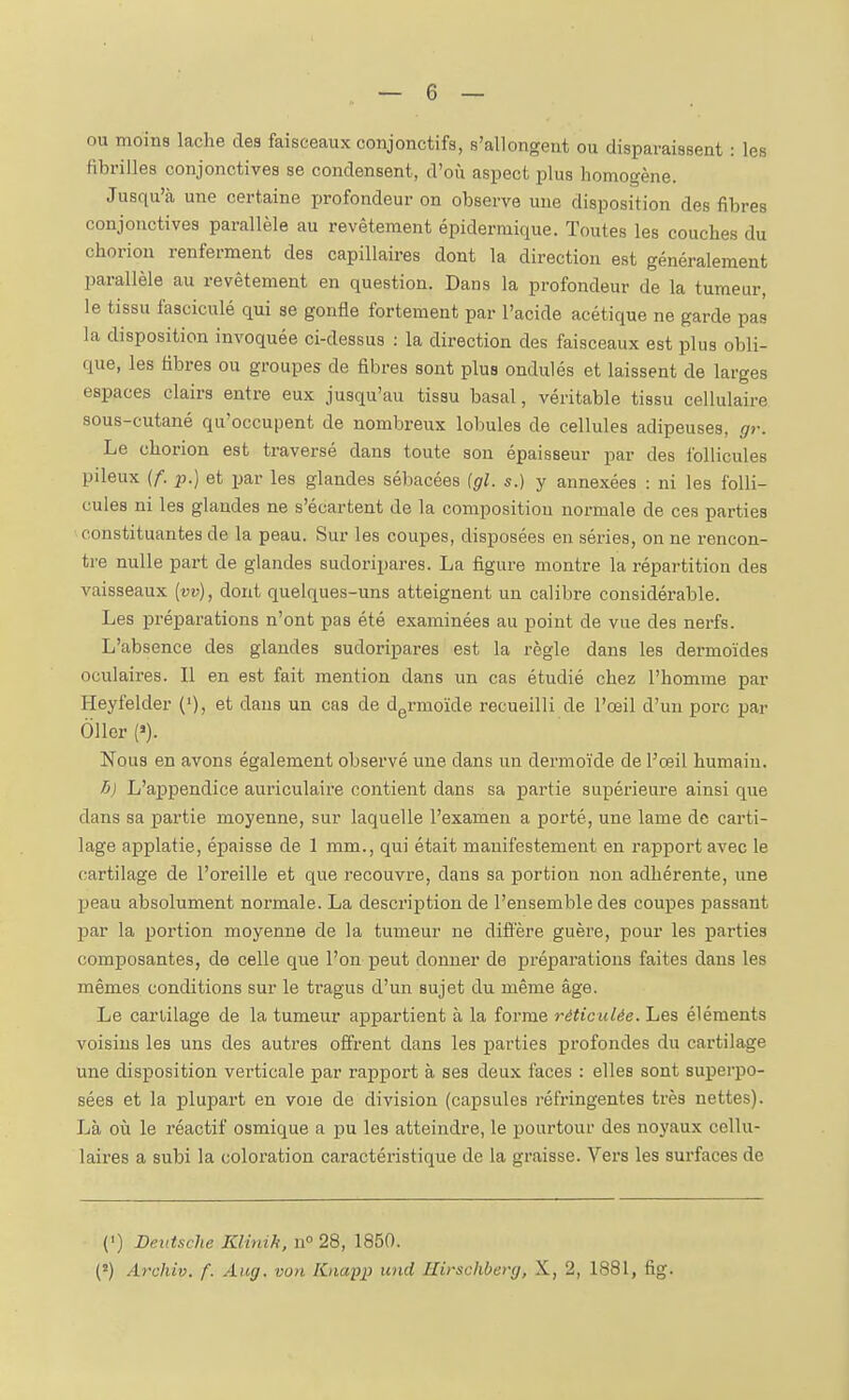 ou moins lâche des faisceaux conjonctifs, s'allongent ou disparaissent : les fibrilles conjonctives se condensent, d'oii aspect plus homogène. Jusqu'à une certaine profondeur on observe une disposition des fibres conjonctives parallèle au revêtement épidermique. Toutes les couches du choriou renferment des capillaires dont la direction est généralement parallèle au revêtement en question. Dans la profondeur de la tumeur, le tissu fasciculé qui se gonfle fortement par l'acide acétique ne garde pas la disposition invoquée ci-dessus : la direction des faisceaux est plus obli- que, les fibres ou groupes de fibres sont plus ondulés et laissent de larges espaces clairs entre eux jusqu'au tissu basai, véritable tissu cellulaire sous-cutané qu'occupent de nombreux lobules de cellules adipeuses, gr. Le chorion est traversé dans toute son épaisseur par des follicules pileux {f. p.) et par les glandes sébacées (gl. s.) y annexées : ni les folli- cules ni les glandes ne s'écartent de la composition normale de ces parties ■ constituantes de la peau. Sur les coupes, disposées en séries, on ne rencon- tre nulle part de glandes sudoripares. La figure montre la répartition des vaisseaux [vv), dont quelques-uns atteignent un calibre considérable. Les préparations n'ont pas été examinées au point de vue des nerfs. L'absence des glandes sudoripares est la règle dans les dermoïdes oculaires. Il en est fait mention dans un cas étudié chez l'homme par Heyfelder ('), et dans un cas de d^rmoïde recueilli de l'œil d'un porc par 011er (»). Nous en avons également observé une dans un dermoïde de Fœil humain. 6) L'aj)pendice auriculaii'e contient dans sa partie supérieure ainsi que dans sa partie moyenne, sur laquelle l'examen a porté, une lame de carti- lage applatie, épaisse de 1 mm., qui était manifestement en rapport avec le cartilage de l'oreille et que recouvre, dans sa portion non adhérente, une peau absolument normale. La description de l'ensemble des coupes jjassant par la portion moyenne de la tumeur ne diffère guère, pour les parties composantes, de celle que l'on peut donner de préparations faites dans les mêmes conditions sur le tragus d'un sujet du même âge. Le cartilage de la tumeur appartient à la forme réticulée. Les éléments voisins les uns des autres offrent dans les parties profondes du cartilage une disposition vei-ticale par rapport à ses deux faces : elles sont superpo- sées et la plupart en voie de division (capsules réfringentes très nettes). Là où le réactif osmique a pu les atteindre, le pourtour des noyaux cellu- laii'Bs a subi la coloration caractéristique de la graisse. Vers les surfaces de (') Deutsche Klinik, n° 28, 1850. (î) Archiv. f. Aug. von Knapp und Ilirschbevg, X, 2, 1881, fig.