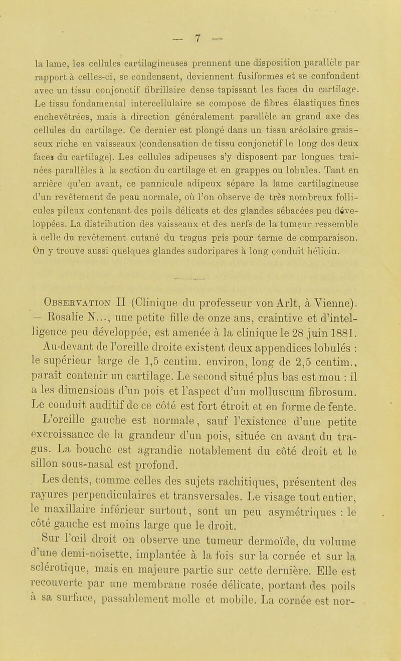 la lame, les cellules cartilagineuses prennent une disposition parallèle par rapport à celles-ci, se condensent, deviennent fusiformes et se confondent avec un tissu conjonctif fihrillaire dense tapissant les faces du cartilage. Le tissu fondamental iutercellulaire se compose de fibres élastiques fines enchevêtrées, mais à direction généralement parallèle au grand axe des cellules du cartilage. Ce dernier est plongé dans un tissu aréolaire grais- seux riche en vaisseaux (condensation de tissu conjonctif le long des deux face» du cartilage). Les cellules adipeuses s'y disposent par longues traî- nées parallèles à la section du cartilage et en grappes ou lobules. Tant en arrière qu'en avant, ce pannicule adipeux sépare la lame cartilagineuse d'un revêtement de peau normale, où l'on observe de très nombreux folli- cules pileux contenant des poils délicats et des glandes sébacées peu déve- loppées. La distribution des vaisseaux et des nerfs de la tumeur ressemble à celle du revêtement cutané du tragus pris pour terme de comparaison. On y trouve aussi quelques glandes sudoripares à long conduit hélicin. Observation II (Clinique du professeur von Arlt, à Vienne). — Rosalie N..., une petite fille de onze ans, craintive et d'intel- ligence peu développée, est amenée à la clinique le 28 juin 1881. Au-devant de l'oreille droite existent deux appendices lobulés : le supérieur large de 1,5 centim. environ, long de 2,5 centini., paraît contenir un cartilage. Le second situé plus bas est mou : il a les dimensions d'un pois et l'aspect d'un molluscum fibrosum. Le conduit auditif de ce côté est fort étroit et en forme de fente. L'oreille gauche est normale, sauf l'existence d'une petite excroissance de la grandeur d'un pois, située en avant du tra- gus. La bouche est agrandie notablement du côté droit et le sillon sous-nasal est profond. . Les dents, comme celles des sujets rachitiques, présentent des rayures perpendiculaires et transversales. Le visage tout entier, le maxillaire inférieur surtout, sont un peu asymétriques : le côté gauche est moins large que le droit. Sur l'œil droit on observe une tumeur dermoïde, du volume d'une demi-noisette, implantée à la fois sur la cornée et sur la sclérotique, mais en majeure partie sur cette dernière. Elle est recouverte par une membrane rosée délicate, portant des poils a sa surface, passablement molle et mobile. La cornée est nor-