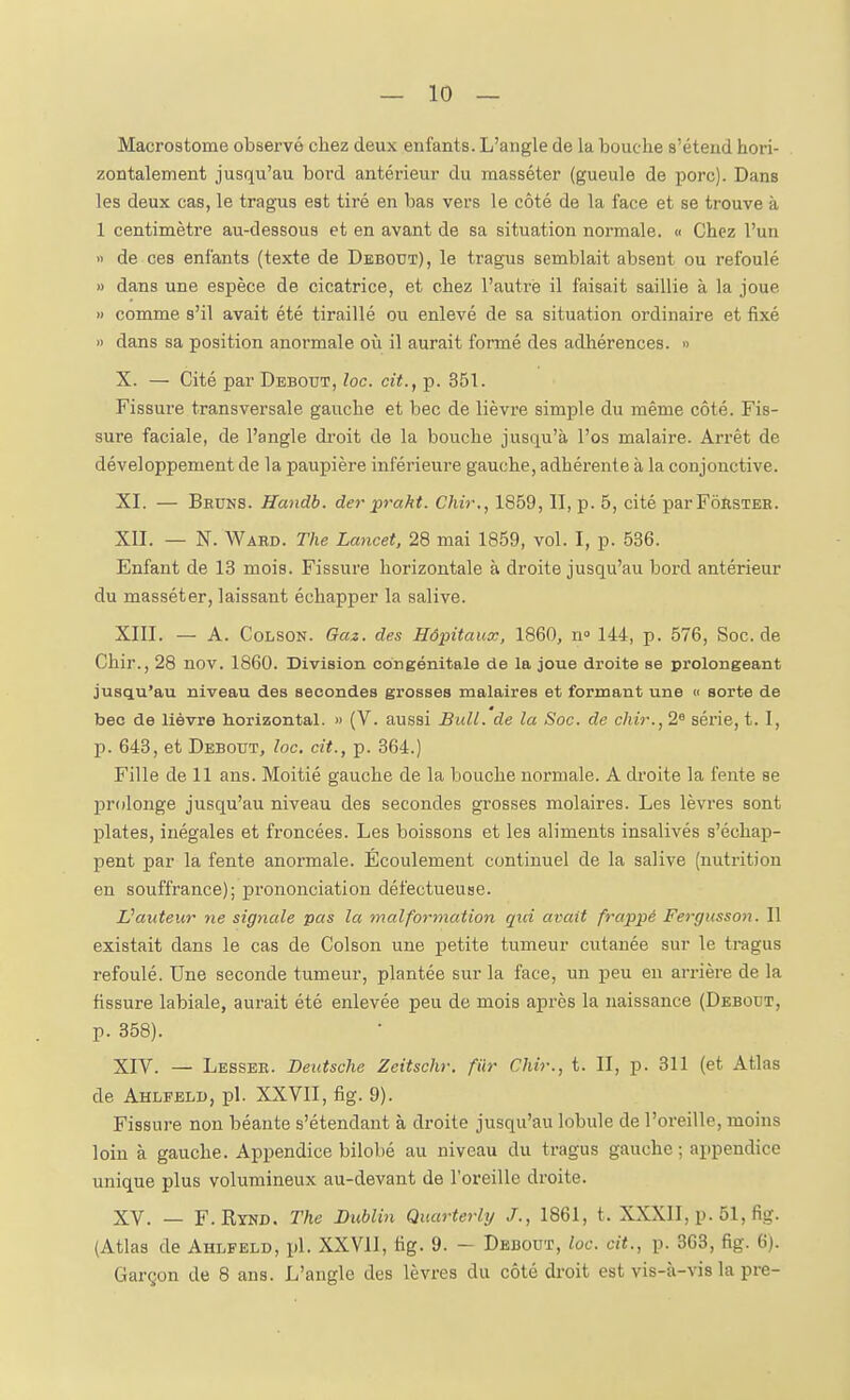 Macrostome observé chez deux enfants. L'angle de la bouche s'étend hori- zontalement jusqu'au bord antérieur du masséter (gueule de porc). Dans les deux cas, le tragus est tiré en bas vers le côté de la face et se trouve à 1 centimètre au-dessous et en avant de sa situation normale. « Chez l'un » de ces enfants (texte de Debout), le tragus semblait absent ou refoulé >) dans une espèce de cicatrice, et chez l'autre il faisait saillie à la joue » comme s'il avait été tiraillé ou enlevé de sa situation ordinaire et fixé » dans sa position anormale où il aurait formé des adhérences. » X. — Cité par Debout, loc. cit., p. 351. Fissure transversale gauche et bec de lièvre simple du même côté. Fis- sure faciale, de l'angle droit de la bouche jusqu'à l'os malaire. Arrêt de développement de la paupière inférieure gauche, adhérente à la conjonctive. XI. — Bruns. Handb. de7' prakt. Chir., 1859, II, p. 5, cité parFôïisTER. XII. — N. Ward. The Lancet, 28 mai 1859, vol. I, p. 536. Enfant de 13 mois. Fissure horizontale à droite jusqu'au bord antérieur du masséter, laissant échapper la salive. XIII. — A. CoLSON. Gciî. des Hôpitaux, 1860, n 144, p. 576, Soc.de Chir., 28 nov. 1860. Division congénitale de la joue droite se prolongeant jusqu'au niveau des secondes grosses malaires et formant une « sorte de bec de lièvre horizontal. « (V. aussi Bull, de la Soc. de chir., 2« série, t. I, p. 643, et Debout, loc. cit., p. 364.) Fille de 11 ans. Moitié gauche de la bouche normale. A droite la fente se prolonge jusqu'au niveau des secondes grosses molaires. Les lèvres sont plates, inégales et froncées. Les boissons et les aliments insalivés s'échap- pent par la fente anormale. Écoulement continuel de la salive (nutrition en souffrance); pi-ononciation défectueuse. auteur ne signale pas la malformation qui avait frappé Fergusson. Il existait dans le cas de Colson une petite tumeur cutanée sur le tragus refoulé. Une seconde tumeur, plantée sur la face, un peu en arrière de la fissure labiale, aurait été enlevée peu de mois après la naissance (Debout, p. 358). XIV. — Lesseh. Deutsche Zeitschr. fiir Chir., t. II, p. 311 (et Atlas de Ahlfeld, pl. XXVII, fig. 9). Fissure non béante s'étendaut à droite jusqu'au lobule de l'oreille, moins loin à gauche. Appendice bilobé au niveau du tragus gauche ; appendice unique plus volumineux au-devant de l'oreille droite. XV. — F.Eynd. The Dublin Quarterlij J., 1861, t. XXXII, p. 51, fig. (Atlas de Ahlfeld, pl. XXVII, fig. 9. — Debout, loc. cit., p. 363, fig. 6). Garçon de 8 ans. L'angle des lèvres du côté droit est vis-à-vis la pre-