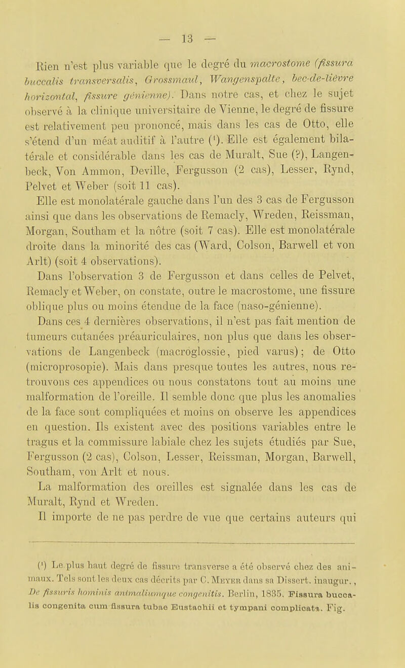 Rien n'est plus varicable que le degré du macrostome (fissura buccalis transversalis, Grossmaul, Wangens'palte, hec-de-lièvre horizontal, fissure génienne). Dans notre cas, et chez le sujet observé à la clinique universitaire de Vienne, le degré de fissure est relativement peu prononcé, mais dans les cas de Otto, elle s'étend d'un méat auditif à l'autre (')• Elle est également bila- térale et considérable dans les cas de Murait, Sue (?), Laugen- beck, Von Ammon, Deville, Fergusson (2 cas), Lesser, Rynd, Pelvet et Weber (soit 11 cas). Elle est monolatérale gauche dans l'un des 3 cas de Fergusson ainsi que dans les observations de Remacly, Wreden, Reissman, Morgan, Southam et la nôtre (soit 7 cas). Elle est monolatérale droite dans la minorité des cas (Ward, Colson, Barwell et von Arlt) (soit 4 observations). Dans l'observation 3 de Fergusson et dans celles de Pelvet, Remacly et Weber, on constate, outre le macrostome, une fissure oblique plus ou moins étendue de la face (naso-génienne). Dans ces 4 dernières observations, il n'est pas fait mention de tumeurs cutanées préauricalaires, non plus que dans les obser- vations de Langenbeck (macroglossie, pied varus) ; de Otto (microprosopie). Mais dans presque toutes les autres, nous re- trouvons ces appendices ou nous constatons tout au moins une malformation de l'oreille. Il semble donc que plus les anomalies de la face sont compliquées et moins on observe les appendices en question. Ils existent avec des positions variables entre le tragus et la commissure labiale chez les sujets étudiés par Sue, Fergusson ('2 cas), Colson, Lesser, Reissman, Morgan, Barwell, Southam, von Arlt et nous. La malformation des oreilles est signalée dans les cas de Murait, Rynd et Wreden. Il importe de ne pas perdre de vue que certains auteurs qui (') Le plus haut degré de fissun; transverse a été oTiscrvé chez des ani- maux. Tels sont les deux cas décrits par C. Meyer dans sa Dissert, inaugur., De fissuris hominis animaUimique congenitis. Berlin, 1835. Fissura bucca- Us congenita oum fissura tubae Eustaohii et tympani oomplioata. Fig.