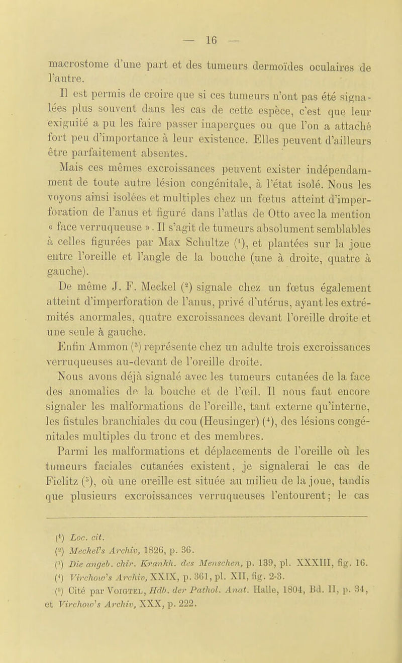 macrostome d'une part et des tumeurs dermoïdes oculaires de l'autre. Il est permis de croire que si ces tumeurs n'ont pas été signa- lées plus souvent dans les cas de cette espèce, c'est que leur exiguïté a pu les faire passer inaperçues ou que l'on a attaché fort peu d'importance à leur existence. Elles peuvent d'ailleurs être parfaitement absentes. Mais ces mêmes excroissances peuvent exister indépendam- ment de toute autre lésion congénitale, à l'état isolé. Nous les voyons ainsi isolées et multiples chez un fœtus atteint d'imper- foration de l'anus et figuré dans l'atlas de Otto avec la mention « face verruqueuse ». Il s'agit de tumeurs absolument semblables à celles figurées par Max Scbultze ('), et plantées sur la joue entre l'oreille et l'angle de la bouche (une à droite, quatre à gauche). De même J. F. Meckel {^) signale chez un fœtus également atteint d'imperforation de l'anus, privé d'utérus, ayant les extré- mités anormales, quatre excroissances devant l'oreille droite et une seule à gauche. Eufin Ammon (^) représente chez un adulte trois excroissances verruqueuses au-devant de l'oreille droite. Nous avons déjà signalé avec les tumeurs cutanées de la face des anomalies de la bouche et de l'œil. Il nous faut encore signaler les malformations de l'oreille, tant externe qu'interne, les fistules branchiales du cou (Heusinger) (•*), des lésions congé- nitales multiples du tronc et des membres. Parmi les malformations et déplacements de l'oreille où les tumeurs faciales cutanées existent, je signalerai le cas de Fielitz (^), où une oreille est située au milieu de la joue, tandis que plusieux's excroissances verruqueuses l'entoui'ent; le cas (<) Loc. cit. ('•!) MecheVs Archiv, 1826, p. 3G. (■■') Die angeh. chir. Krankh. cUs Menschen, p. 139, pl. XXXIII, fig;. 16. (<) Virchow's Archiv, XXIX, p. 361, pl. XII, fig. 2-3. (•'■) Cité ])ar YQiQTEh, Bclb. der Pathol. Anat. Halle, 1804, Bd. II, p. 34, et Virchoio's Archiv, XXX, p. 222.